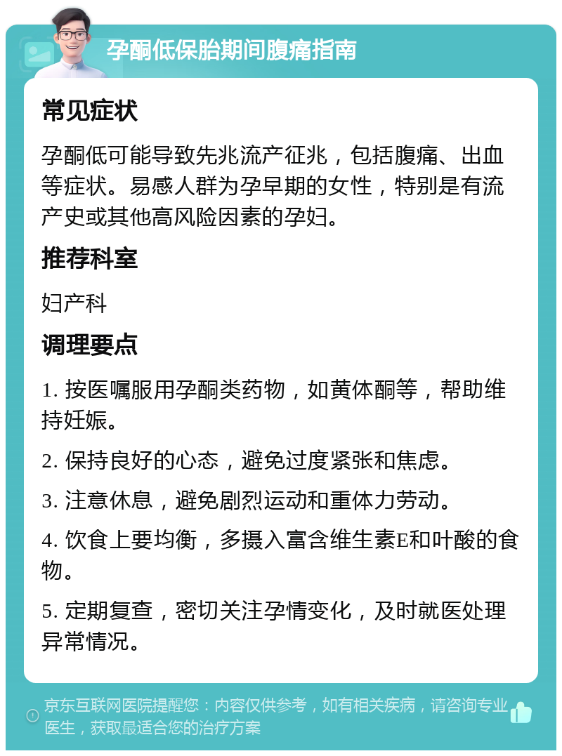 孕酮低保胎期间腹痛指南 常见症状 孕酮低可能导致先兆流产征兆，包括腹痛、出血等症状。易感人群为孕早期的女性，特别是有流产史或其他高风险因素的孕妇。 推荐科室 妇产科 调理要点 1. 按医嘱服用孕酮类药物，如黄体酮等，帮助维持妊娠。 2. 保持良好的心态，避免过度紧张和焦虑。 3. 注意休息，避免剧烈运动和重体力劳动。 4. 饮食上要均衡，多摄入富含维生素E和叶酸的食物。 5. 定期复查，密切关注孕情变化，及时就医处理异常情况。