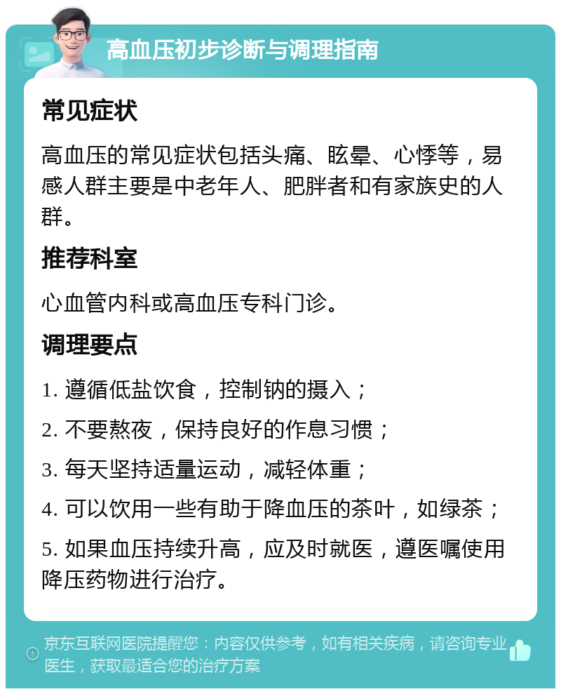 高血压初步诊断与调理指南 常见症状 高血压的常见症状包括头痛、眩晕、心悸等，易感人群主要是中老年人、肥胖者和有家族史的人群。 推荐科室 心血管内科或高血压专科门诊。 调理要点 1. 遵循低盐饮食，控制钠的摄入； 2. 不要熬夜，保持良好的作息习惯； 3. 每天坚持适量运动，减轻体重； 4. 可以饮用一些有助于降血压的茶叶，如绿茶； 5. 如果血压持续升高，应及时就医，遵医嘱使用降压药物进行治疗。