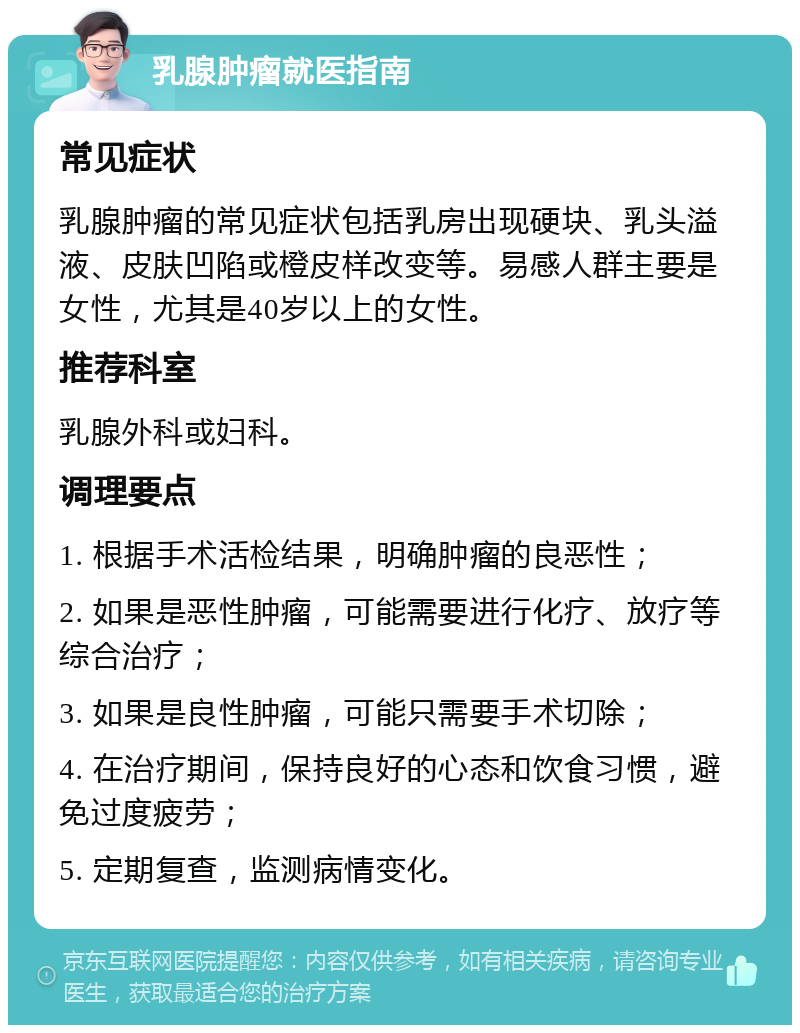 乳腺肿瘤就医指南 常见症状 乳腺肿瘤的常见症状包括乳房出现硬块、乳头溢液、皮肤凹陷或橙皮样改变等。易感人群主要是女性，尤其是40岁以上的女性。 推荐科室 乳腺外科或妇科。 调理要点 1. 根据手术活检结果，明确肿瘤的良恶性； 2. 如果是恶性肿瘤，可能需要进行化疗、放疗等综合治疗； 3. 如果是良性肿瘤，可能只需要手术切除； 4. 在治疗期间，保持良好的心态和饮食习惯，避免过度疲劳； 5. 定期复查，监测病情变化。