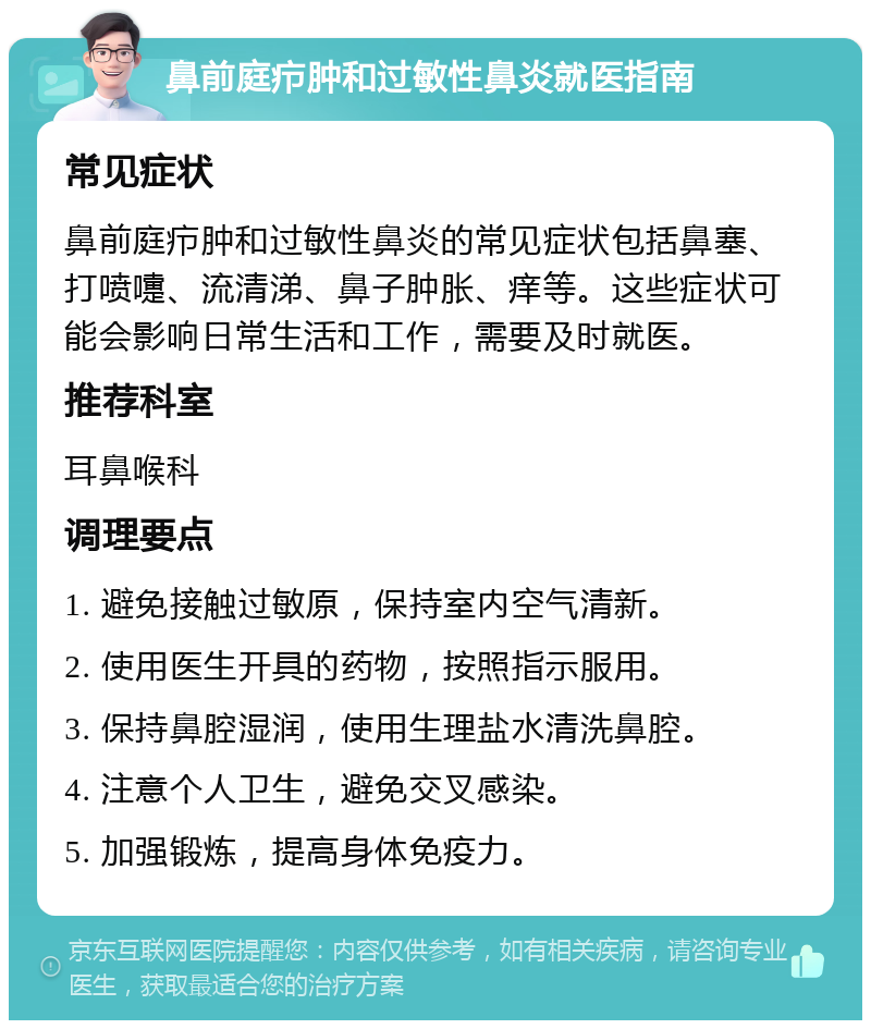 鼻前庭疖肿和过敏性鼻炎就医指南 常见症状 鼻前庭疖肿和过敏性鼻炎的常见症状包括鼻塞、打喷嚏、流清涕、鼻子肿胀、痒等。这些症状可能会影响日常生活和工作，需要及时就医。 推荐科室 耳鼻喉科 调理要点 1. 避免接触过敏原，保持室内空气清新。 2. 使用医生开具的药物，按照指示服用。 3. 保持鼻腔湿润，使用生理盐水清洗鼻腔。 4. 注意个人卫生，避免交叉感染。 5. 加强锻炼，提高身体免疫力。