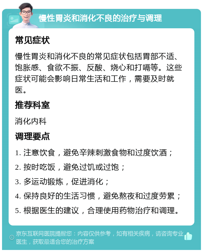 慢性胃炎和消化不良的治疗与调理 常见症状 慢性胃炎和消化不良的常见症状包括胃部不适、饱胀感、食欲不振、反酸、烧心和打嗝等。这些症状可能会影响日常生活和工作，需要及时就医。 推荐科室 消化内科 调理要点 1. 注意饮食，避免辛辣刺激食物和过度饮酒； 2. 按时吃饭，避免过饥或过饱； 3. 多运动锻炼，促进消化； 4. 保持良好的生活习惯，避免熬夜和过度劳累； 5. 根据医生的建议，合理使用药物治疗和调理。