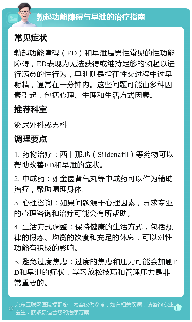 勃起功能障碍与早泄的治疗指南 常见症状 勃起功能障碍（ED）和早泄是男性常见的性功能障碍，ED表现为无法获得或维持足够的勃起以进行满意的性行为，早泄则是指在性交过程中过早射精，通常在一分钟内。这些问题可能由多种因素引起，包括心理、生理和生活方式因素。 推荐科室 泌尿外科或男科 调理要点 1. 药物治疗：西非那地（Sildenafil）等药物可以帮助改善ED和早泄的症状。 2. 中成药：如金匮肾气丸等中成药可以作为辅助治疗，帮助调理身体。 3. 心理咨询：如果问题源于心理因素，寻求专业的心理咨询和治疗可能会有所帮助。 4. 生活方式调整：保持健康的生活方式，包括规律的锻炼、均衡的饮食和充足的休息，可以对性功能有积极的影响。 5. 避免过度焦虑：过度的焦虑和压力可能会加剧ED和早泄的症状，学习放松技巧和管理压力是非常重要的。