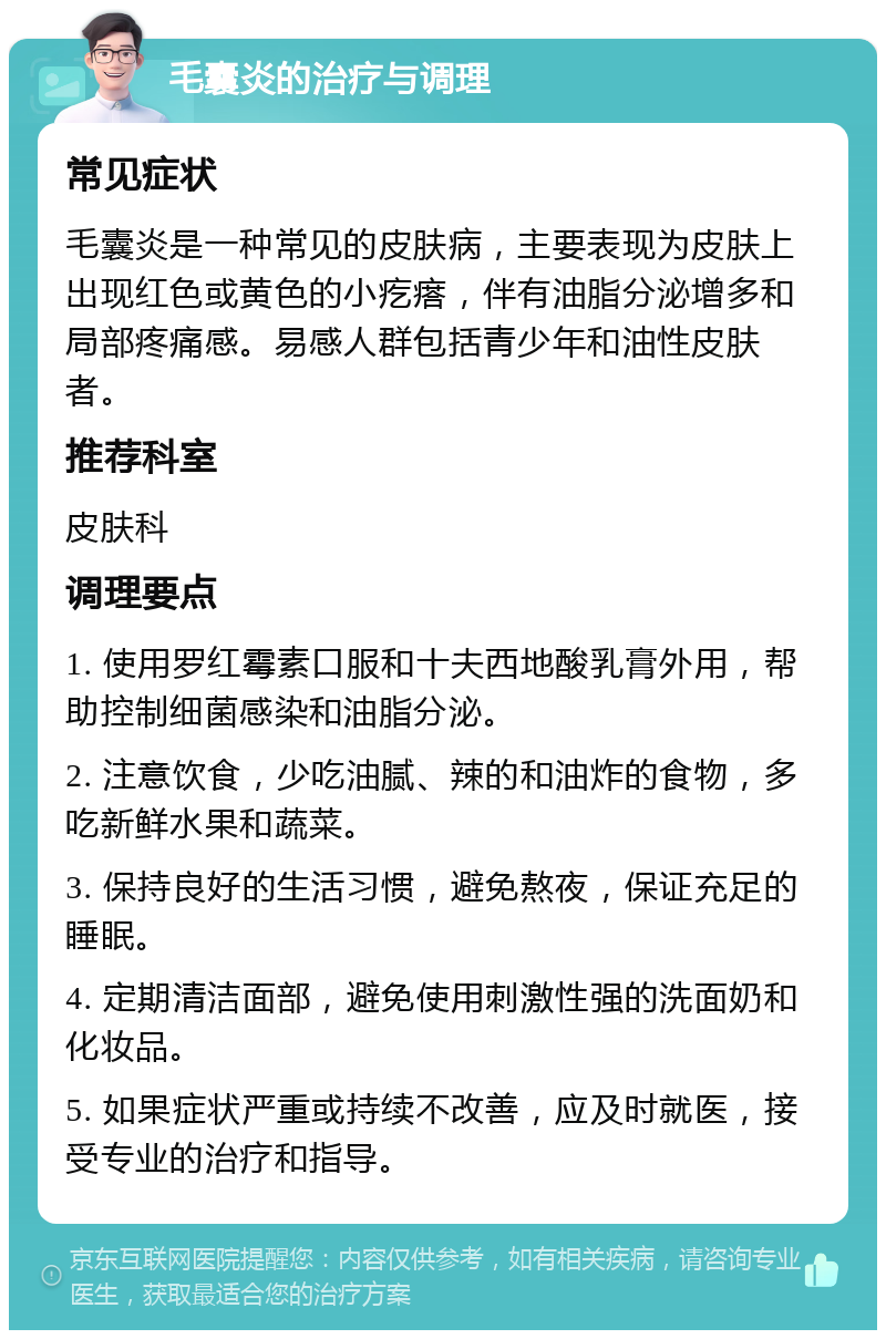 毛囊炎的治疗与调理 常见症状 毛囊炎是一种常见的皮肤病，主要表现为皮肤上出现红色或黄色的小疙瘩，伴有油脂分泌增多和局部疼痛感。易感人群包括青少年和油性皮肤者。 推荐科室 皮肤科 调理要点 1. 使用罗红霉素口服和十夫西地酸乳膏外用，帮助控制细菌感染和油脂分泌。 2. 注意饮食，少吃油腻、辣的和油炸的食物，多吃新鲜水果和蔬菜。 3. 保持良好的生活习惯，避免熬夜，保证充足的睡眠。 4. 定期清洁面部，避免使用刺激性强的洗面奶和化妆品。 5. 如果症状严重或持续不改善，应及时就医，接受专业的治疗和指导。