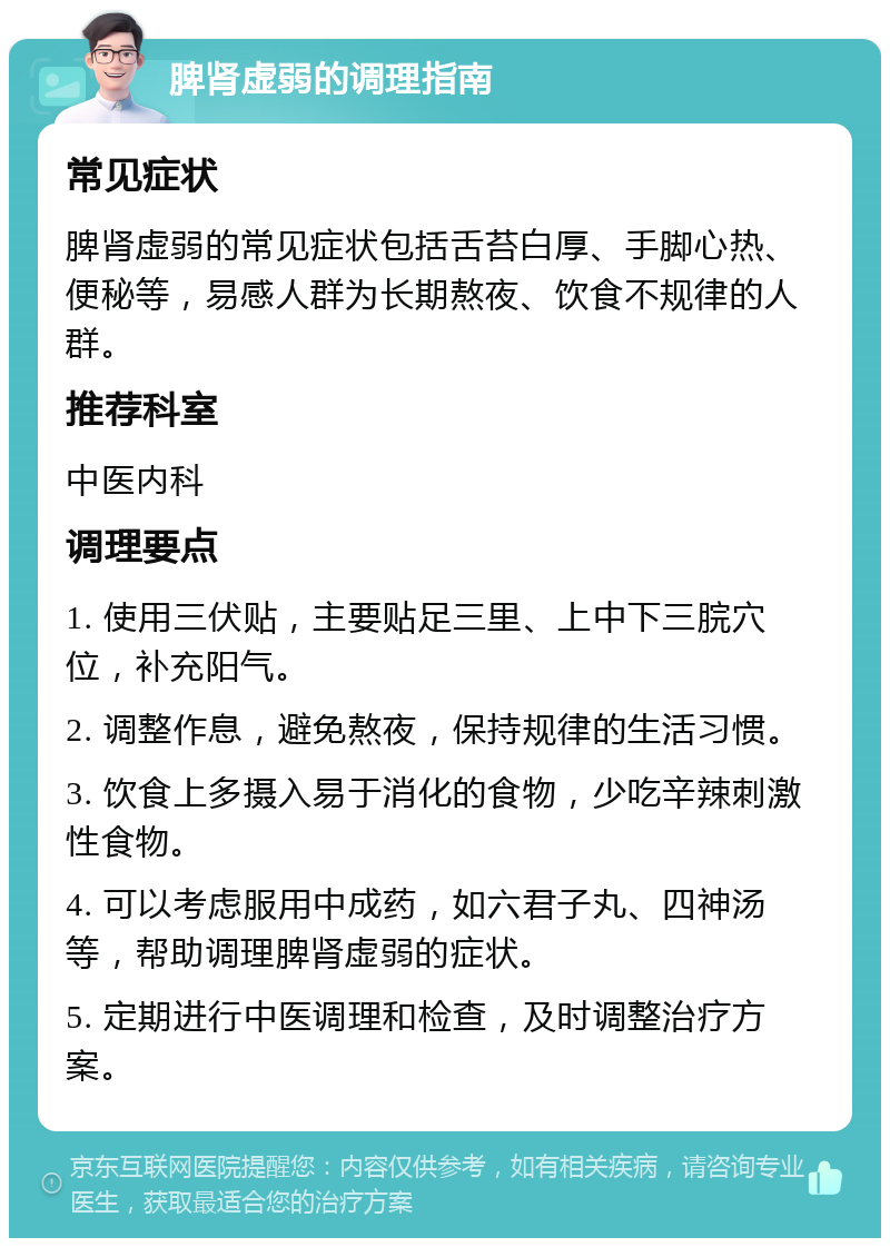 脾肾虚弱的调理指南 常见症状 脾肾虚弱的常见症状包括舌苔白厚、手脚心热、便秘等，易感人群为长期熬夜、饮食不规律的人群。 推荐科室 中医内科 调理要点 1. 使用三伏贴，主要贴足三里、上中下三脘穴位，补充阳气。 2. 调整作息，避免熬夜，保持规律的生活习惯。 3. 饮食上多摄入易于消化的食物，少吃辛辣刺激性食物。 4. 可以考虑服用中成药，如六君子丸、四神汤等，帮助调理脾肾虚弱的症状。 5. 定期进行中医调理和检查，及时调整治疗方案。