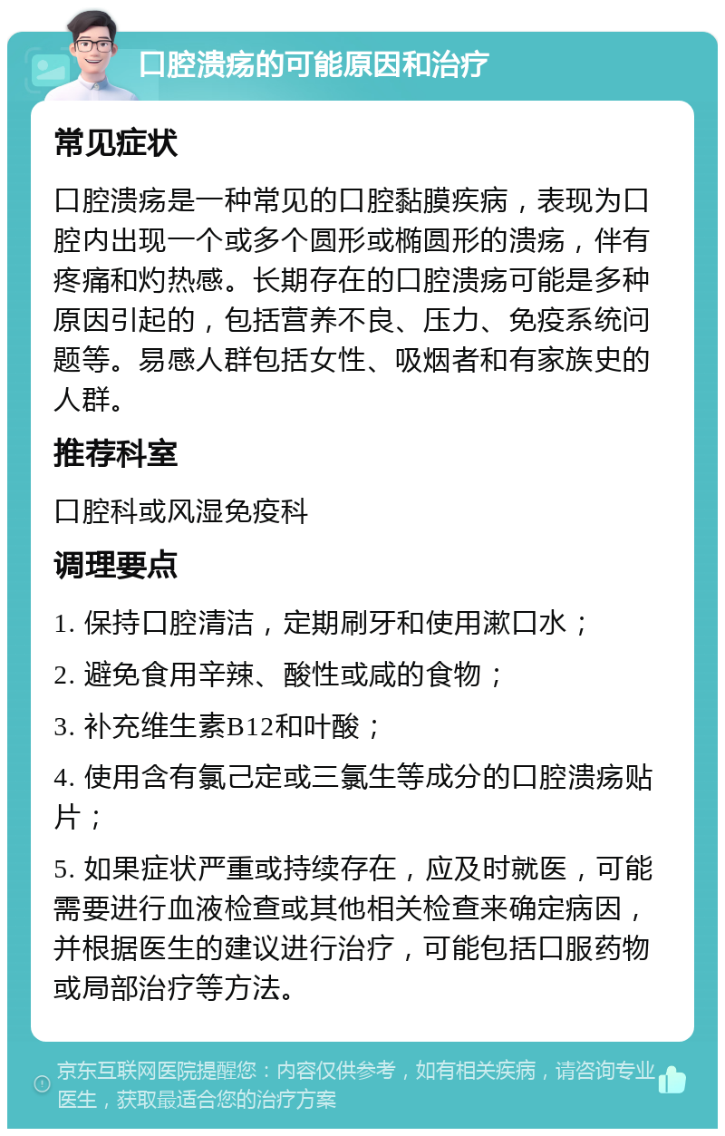 口腔溃疡的可能原因和治疗 常见症状 口腔溃疡是一种常见的口腔黏膜疾病，表现为口腔内出现一个或多个圆形或椭圆形的溃疡，伴有疼痛和灼热感。长期存在的口腔溃疡可能是多种原因引起的，包括营养不良、压力、免疫系统问题等。易感人群包括女性、吸烟者和有家族史的人群。 推荐科室 口腔科或风湿免疫科 调理要点 1. 保持口腔清洁，定期刷牙和使用漱口水； 2. 避免食用辛辣、酸性或咸的食物； 3. 补充维生素B12和叶酸； 4. 使用含有氯己定或三氯生等成分的口腔溃疡贴片； 5. 如果症状严重或持续存在，应及时就医，可能需要进行血液检查或其他相关检查来确定病因，并根据医生的建议进行治疗，可能包括口服药物或局部治疗等方法。