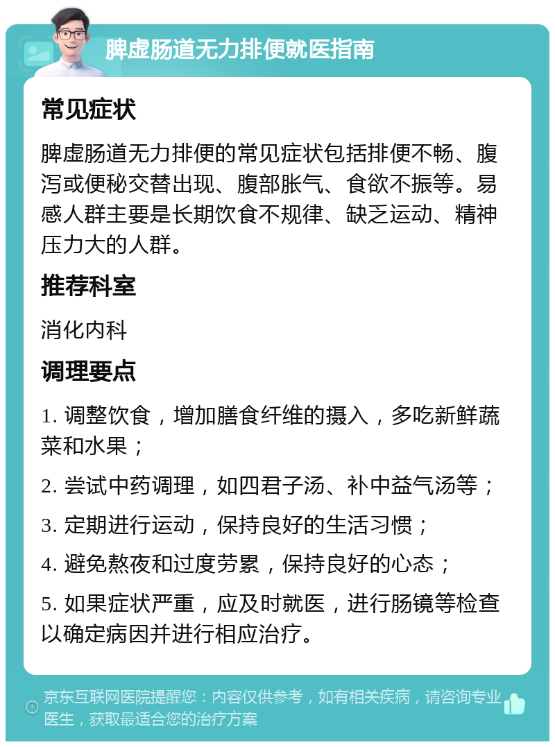 脾虚肠道无力排便就医指南 常见症状 脾虚肠道无力排便的常见症状包括排便不畅、腹泻或便秘交替出现、腹部胀气、食欲不振等。易感人群主要是长期饮食不规律、缺乏运动、精神压力大的人群。 推荐科室 消化内科 调理要点 1. 调整饮食，增加膳食纤维的摄入，多吃新鲜蔬菜和水果； 2. 尝试中药调理，如四君子汤、补中益气汤等； 3. 定期进行运动，保持良好的生活习惯； 4. 避免熬夜和过度劳累，保持良好的心态； 5. 如果症状严重，应及时就医，进行肠镜等检查以确定病因并进行相应治疗。