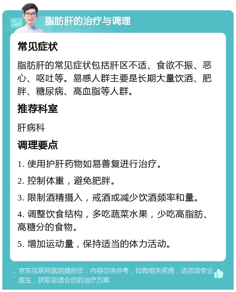 脂肪肝的治疗与调理 常见症状 脂肪肝的常见症状包括肝区不适、食欲不振、恶心、呕吐等。易感人群主要是长期大量饮酒、肥胖、糖尿病、高血脂等人群。 推荐科室 肝病科 调理要点 1. 使用护肝药物如易善复进行治疗。 2. 控制体重，避免肥胖。 3. 限制酒精摄入，戒酒或减少饮酒频率和量。 4. 调整饮食结构，多吃蔬菜水果，少吃高脂肪、高糖分的食物。 5. 增加运动量，保持适当的体力活动。