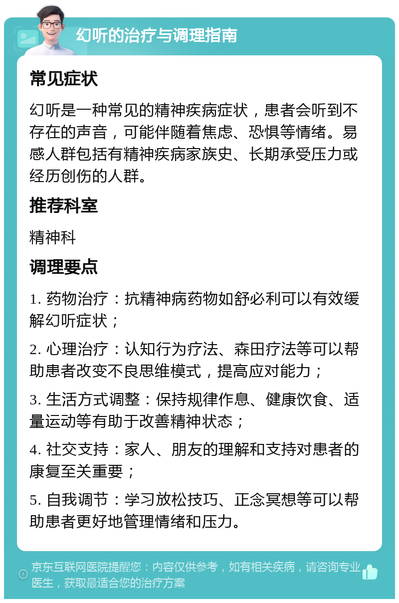 幻听的治疗与调理指南 常见症状 幻听是一种常见的精神疾病症状，患者会听到不存在的声音，可能伴随着焦虑、恐惧等情绪。易感人群包括有精神疾病家族史、长期承受压力或经历创伤的人群。 推荐科室 精神科 调理要点 1. 药物治疗：抗精神病药物如舒必利可以有效缓解幻听症状； 2. 心理治疗：认知行为疗法、森田疗法等可以帮助患者改变不良思维模式，提高应对能力； 3. 生活方式调整：保持规律作息、健康饮食、适量运动等有助于改善精神状态； 4. 社交支持：家人、朋友的理解和支持对患者的康复至关重要； 5. 自我调节：学习放松技巧、正念冥想等可以帮助患者更好地管理情绪和压力。