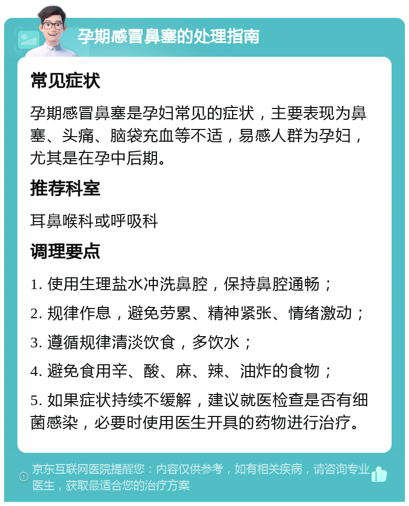 孕期感冒鼻塞的处理指南 常见症状 孕期感冒鼻塞是孕妇常见的症状，主要表现为鼻塞、头痛、脑袋充血等不适，易感人群为孕妇，尤其是在孕中后期。 推荐科室 耳鼻喉科或呼吸科 调理要点 1. 使用生理盐水冲洗鼻腔，保持鼻腔通畅； 2. 规律作息，避免劳累、精神紧张、情绪激动； 3. 遵循规律清淡饮食，多饮水； 4. 避免食用辛、酸、麻、辣、油炸的食物； 5. 如果症状持续不缓解，建议就医检查是否有细菌感染，必要时使用医生开具的药物进行治疗。