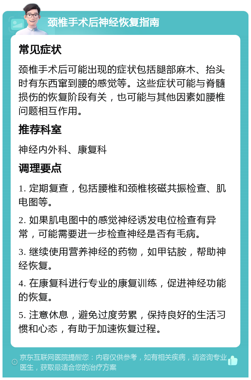 颈椎手术后神经恢复指南 常见症状 颈椎手术后可能出现的症状包括腿部麻木、抬头时有东西窜到腰的感觉等。这些症状可能与脊髓损伤的恢复阶段有关，也可能与其他因素如腰椎问题相互作用。 推荐科室 神经内外科、康复科 调理要点 1. 定期复查，包括腰椎和颈椎核磁共振检查、肌电图等。 2. 如果肌电图中的感觉神经诱发电位检查有异常，可能需要进一步检查神经是否有毛病。 3. 继续使用营养神经的药物，如甲钴胺，帮助神经恢复。 4. 在康复科进行专业的康复训练，促进神经功能的恢复。 5. 注意休息，避免过度劳累，保持良好的生活习惯和心态，有助于加速恢复过程。