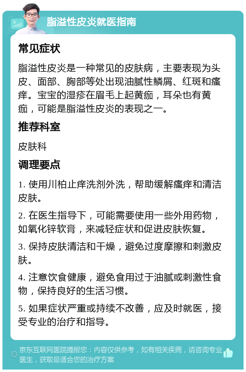 脂溢性皮炎就医指南 常见症状 脂溢性皮炎是一种常见的皮肤病，主要表现为头皮、面部、胸部等处出现油腻性鳞屑、红斑和瘙痒。宝宝的湿疹在眉毛上起黄痂，耳朵也有黄痂，可能是脂溢性皮炎的表现之一。 推荐科室 皮肤科 调理要点 1. 使用川柏止痒洗剂外洗，帮助缓解瘙痒和清洁皮肤。 2. 在医生指导下，可能需要使用一些外用药物，如氧化锌软膏，来减轻症状和促进皮肤恢复。 3. 保持皮肤清洁和干燥，避免过度摩擦和刺激皮肤。 4. 注意饮食健康，避免食用过于油腻或刺激性食物，保持良好的生活习惯。 5. 如果症状严重或持续不改善，应及时就医，接受专业的治疗和指导。