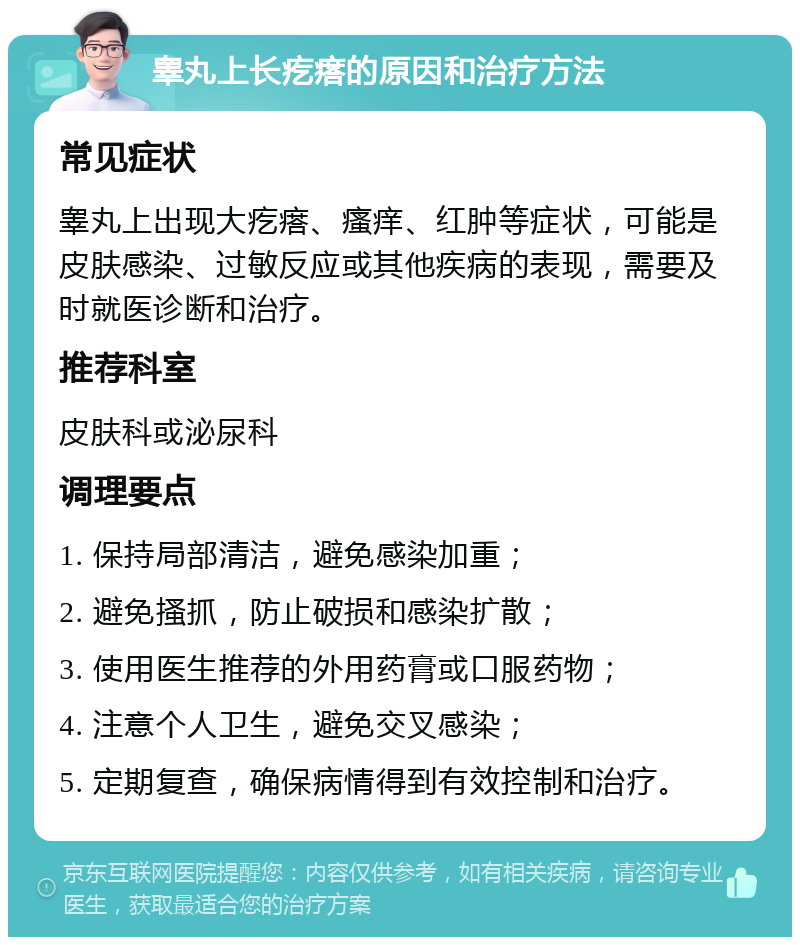 睾丸上长疙瘩的原因和治疗方法 常见症状 睾丸上出现大疙瘩、瘙痒、红肿等症状，可能是皮肤感染、过敏反应或其他疾病的表现，需要及时就医诊断和治疗。 推荐科室 皮肤科或泌尿科 调理要点 1. 保持局部清洁，避免感染加重； 2. 避免搔抓，防止破损和感染扩散； 3. 使用医生推荐的外用药膏或口服药物； 4. 注意个人卫生，避免交叉感染； 5. 定期复查，确保病情得到有效控制和治疗。