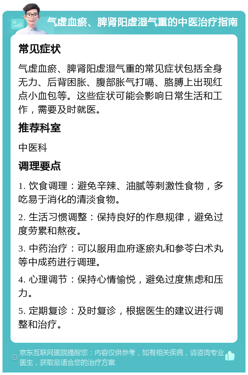 气虚血瘀、脾肾阳虚湿气重的中医治疗指南 常见症状 气虚血瘀、脾肾阳虚湿气重的常见症状包括全身无力、后背困胀、腹部胀气打嗝、胳膊上出现红点小血包等。这些症状可能会影响日常生活和工作，需要及时就医。 推荐科室 中医科 调理要点 1. 饮食调理：避免辛辣、油腻等刺激性食物，多吃易于消化的清淡食物。 2. 生活习惯调整：保持良好的作息规律，避免过度劳累和熬夜。 3. 中药治疗：可以服用血府逐瘀丸和参苓白术丸等中成药进行调理。 4. 心理调节：保持心情愉悦，避免过度焦虑和压力。 5. 定期复诊：及时复诊，根据医生的建议进行调整和治疗。