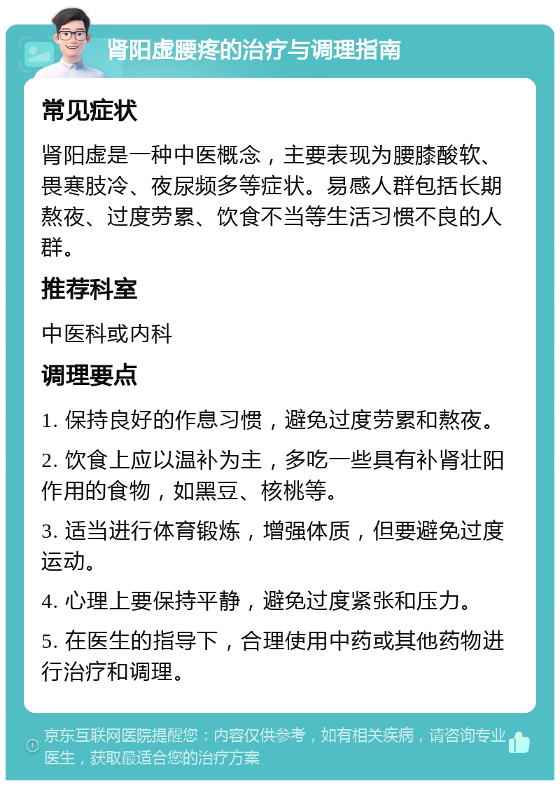 肾阳虚腰疼的治疗与调理指南 常见症状 肾阳虚是一种中医概念，主要表现为腰膝酸软、畏寒肢冷、夜尿频多等症状。易感人群包括长期熬夜、过度劳累、饮食不当等生活习惯不良的人群。 推荐科室 中医科或内科 调理要点 1. 保持良好的作息习惯，避免过度劳累和熬夜。 2. 饮食上应以温补为主，多吃一些具有补肾壮阳作用的食物，如黑豆、核桃等。 3. 适当进行体育锻炼，增强体质，但要避免过度运动。 4. 心理上要保持平静，避免过度紧张和压力。 5. 在医生的指导下，合理使用中药或其他药物进行治疗和调理。