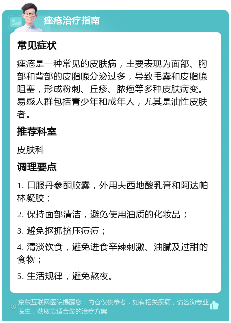 痤疮治疗指南 常见症状 痤疮是一种常见的皮肤病，主要表现为面部、胸部和背部的皮脂腺分泌过多，导致毛囊和皮脂腺阻塞，形成粉刺、丘疹、脓疱等多种皮肤病变。易感人群包括青少年和成年人，尤其是油性皮肤者。 推荐科室 皮肤科 调理要点 1. 口服丹参酮胶囊，外用夫西地酸乳膏和阿达帕林凝胶； 2. 保持面部清洁，避免使用油质的化妆品； 3. 避免抠抓挤压痘痘； 4. 清淡饮食，避免进食辛辣刺激、油腻及过甜的食物； 5. 生活规律，避免熬夜。