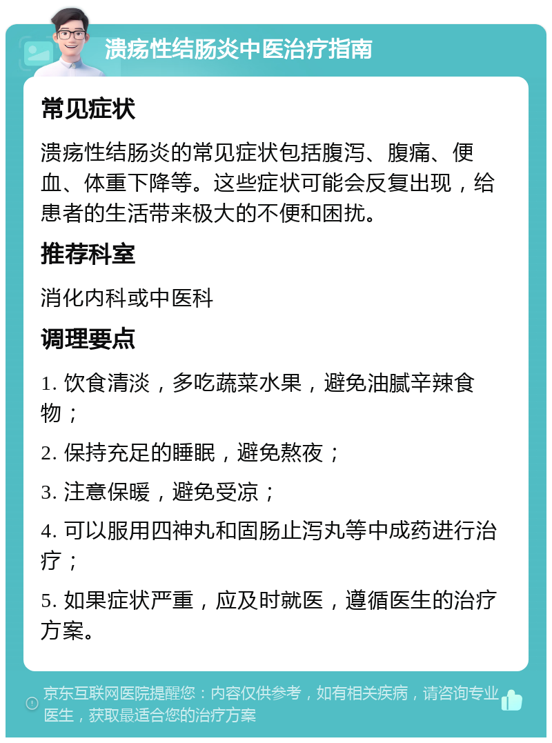 溃疡性结肠炎中医治疗指南 常见症状 溃疡性结肠炎的常见症状包括腹泻、腹痛、便血、体重下降等。这些症状可能会反复出现，给患者的生活带来极大的不便和困扰。 推荐科室 消化内科或中医科 调理要点 1. 饮食清淡，多吃蔬菜水果，避免油腻辛辣食物； 2. 保持充足的睡眠，避免熬夜； 3. 注意保暖，避免受凉； 4. 可以服用四神丸和固肠止泻丸等中成药进行治疗； 5. 如果症状严重，应及时就医，遵循医生的治疗方案。