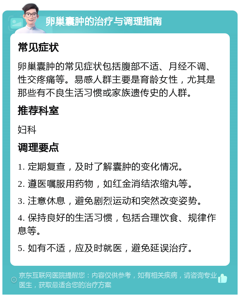 卵巢囊肿的治疗与调理指南 常见症状 卵巢囊肿的常见症状包括腹部不适、月经不调、性交疼痛等。易感人群主要是育龄女性，尤其是那些有不良生活习惯或家族遗传史的人群。 推荐科室 妇科 调理要点 1. 定期复查，及时了解囊肿的变化情况。 2. 遵医嘱服用药物，如红金消结浓缩丸等。 3. 注意休息，避免剧烈运动和突然改变姿势。 4. 保持良好的生活习惯，包括合理饮食、规律作息等。 5. 如有不适，应及时就医，避免延误治疗。