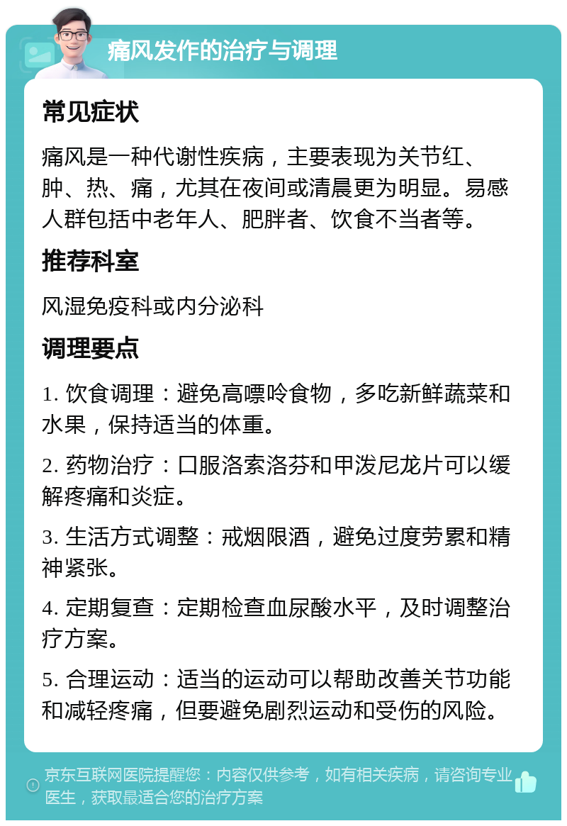 痛风发作的治疗与调理 常见症状 痛风是一种代谢性疾病，主要表现为关节红、肿、热、痛，尤其在夜间或清晨更为明显。易感人群包括中老年人、肥胖者、饮食不当者等。 推荐科室 风湿免疫科或内分泌科 调理要点 1. 饮食调理：避免高嘌呤食物，多吃新鲜蔬菜和水果，保持适当的体重。 2. 药物治疗：口服洛索洛芬和甲泼尼龙片可以缓解疼痛和炎症。 3. 生活方式调整：戒烟限酒，避免过度劳累和精神紧张。 4. 定期复查：定期检查血尿酸水平，及时调整治疗方案。 5. 合理运动：适当的运动可以帮助改善关节功能和减轻疼痛，但要避免剧烈运动和受伤的风险。