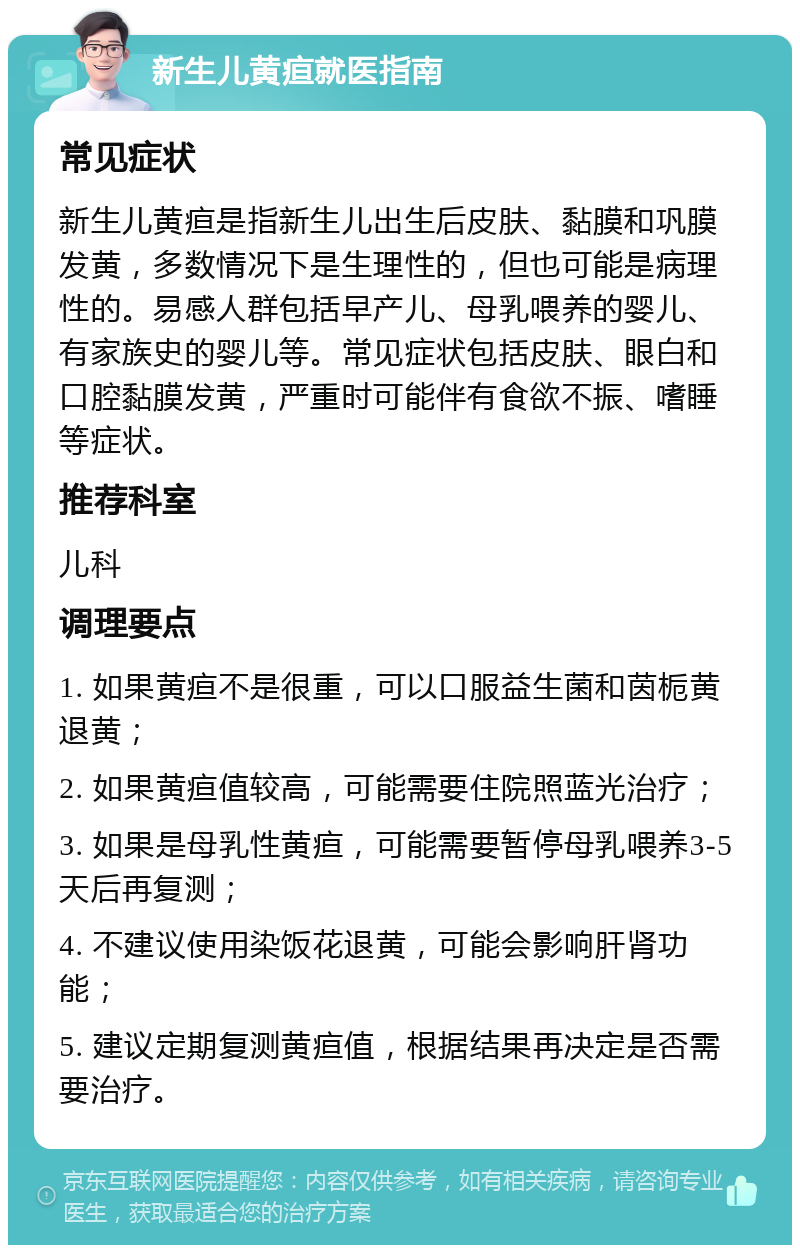 新生儿黄疸就医指南 常见症状 新生儿黄疸是指新生儿出生后皮肤、黏膜和巩膜发黄，多数情况下是生理性的，但也可能是病理性的。易感人群包括早产儿、母乳喂养的婴儿、有家族史的婴儿等。常见症状包括皮肤、眼白和口腔黏膜发黄，严重时可能伴有食欲不振、嗜睡等症状。 推荐科室 儿科 调理要点 1. 如果黄疸不是很重，可以口服益生菌和茵栀黄退黄； 2. 如果黄疸值较高，可能需要住院照蓝光治疗； 3. 如果是母乳性黄疸，可能需要暂停母乳喂养3-5天后再复测； 4. 不建议使用染饭花退黄，可能会影响肝肾功能； 5. 建议定期复测黄疸值，根据结果再决定是否需要治疗。