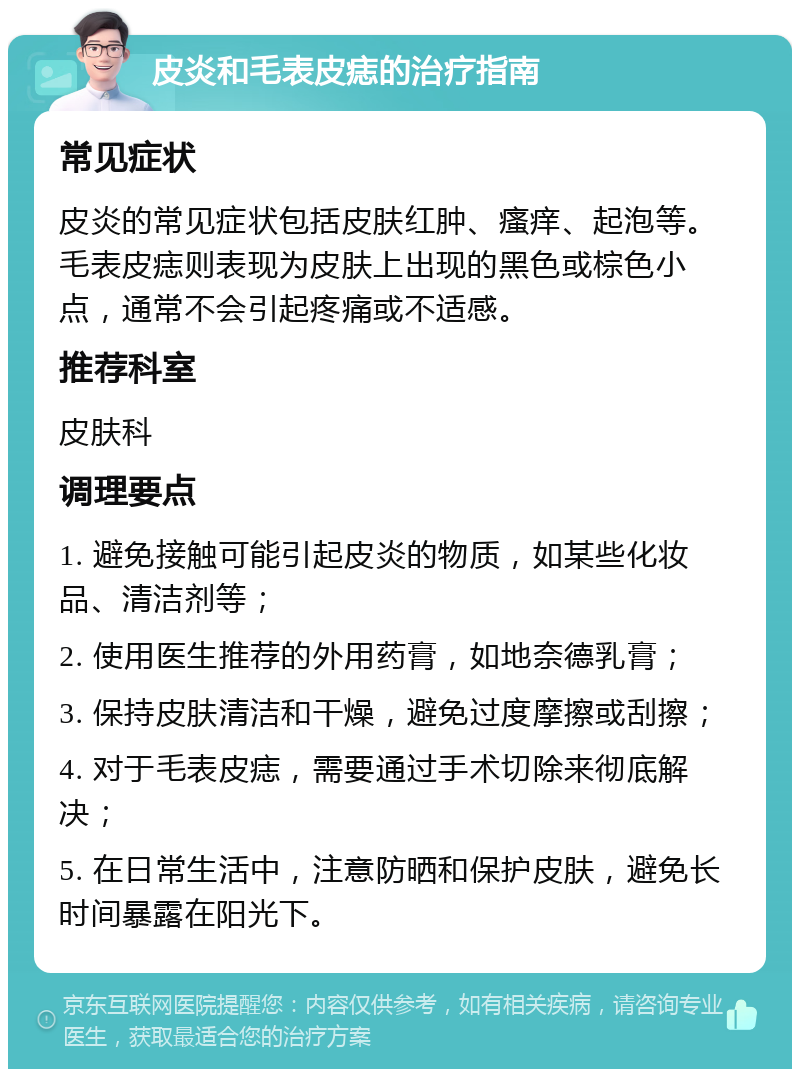 皮炎和毛表皮痣的治疗指南 常见症状 皮炎的常见症状包括皮肤红肿、瘙痒、起泡等。毛表皮痣则表现为皮肤上出现的黑色或棕色小点，通常不会引起疼痛或不适感。 推荐科室 皮肤科 调理要点 1. 避免接触可能引起皮炎的物质，如某些化妆品、清洁剂等； 2. 使用医生推荐的外用药膏，如地奈德乳膏； 3. 保持皮肤清洁和干燥，避免过度摩擦或刮擦； 4. 对于毛表皮痣，需要通过手术切除来彻底解决； 5. 在日常生活中，注意防晒和保护皮肤，避免长时间暴露在阳光下。