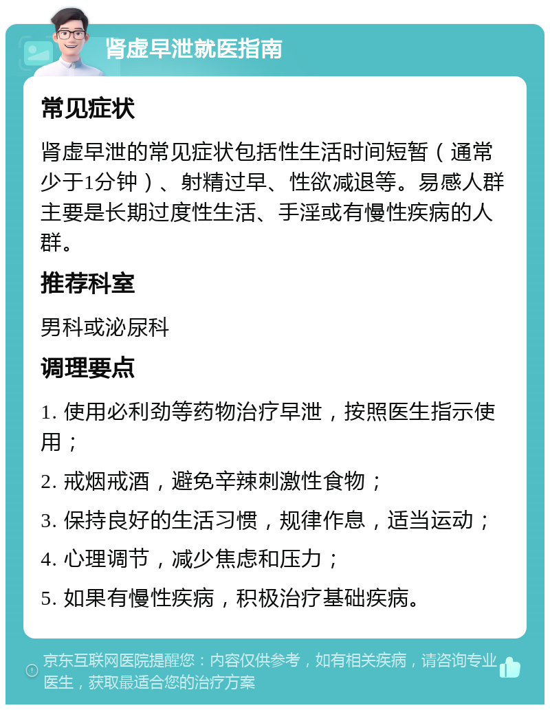 肾虚早泄就医指南 常见症状 肾虚早泄的常见症状包括性生活时间短暂（通常少于1分钟）、射精过早、性欲减退等。易感人群主要是长期过度性生活、手淫或有慢性疾病的人群。 推荐科室 男科或泌尿科 调理要点 1. 使用必利劲等药物治疗早泄，按照医生指示使用； 2. 戒烟戒酒，避免辛辣刺激性食物； 3. 保持良好的生活习惯，规律作息，适当运动； 4. 心理调节，减少焦虑和压力； 5. 如果有慢性疾病，积极治疗基础疾病。