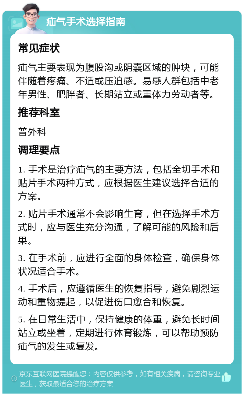 疝气手术选择指南 常见症状 疝气主要表现为腹股沟或阴囊区域的肿块，可能伴随着疼痛、不适或压迫感。易感人群包括中老年男性、肥胖者、长期站立或重体力劳动者等。 推荐科室 普外科 调理要点 1. 手术是治疗疝气的主要方法，包括全切手术和贴片手术两种方式，应根据医生建议选择合适的方案。 2. 贴片手术通常不会影响生育，但在选择手术方式时，应与医生充分沟通，了解可能的风险和后果。 3. 在手术前，应进行全面的身体检查，确保身体状况适合手术。 4. 手术后，应遵循医生的恢复指导，避免剧烈运动和重物提起，以促进伤口愈合和恢复。 5. 在日常生活中，保持健康的体重，避免长时间站立或坐着，定期进行体育锻炼，可以帮助预防疝气的发生或复发。