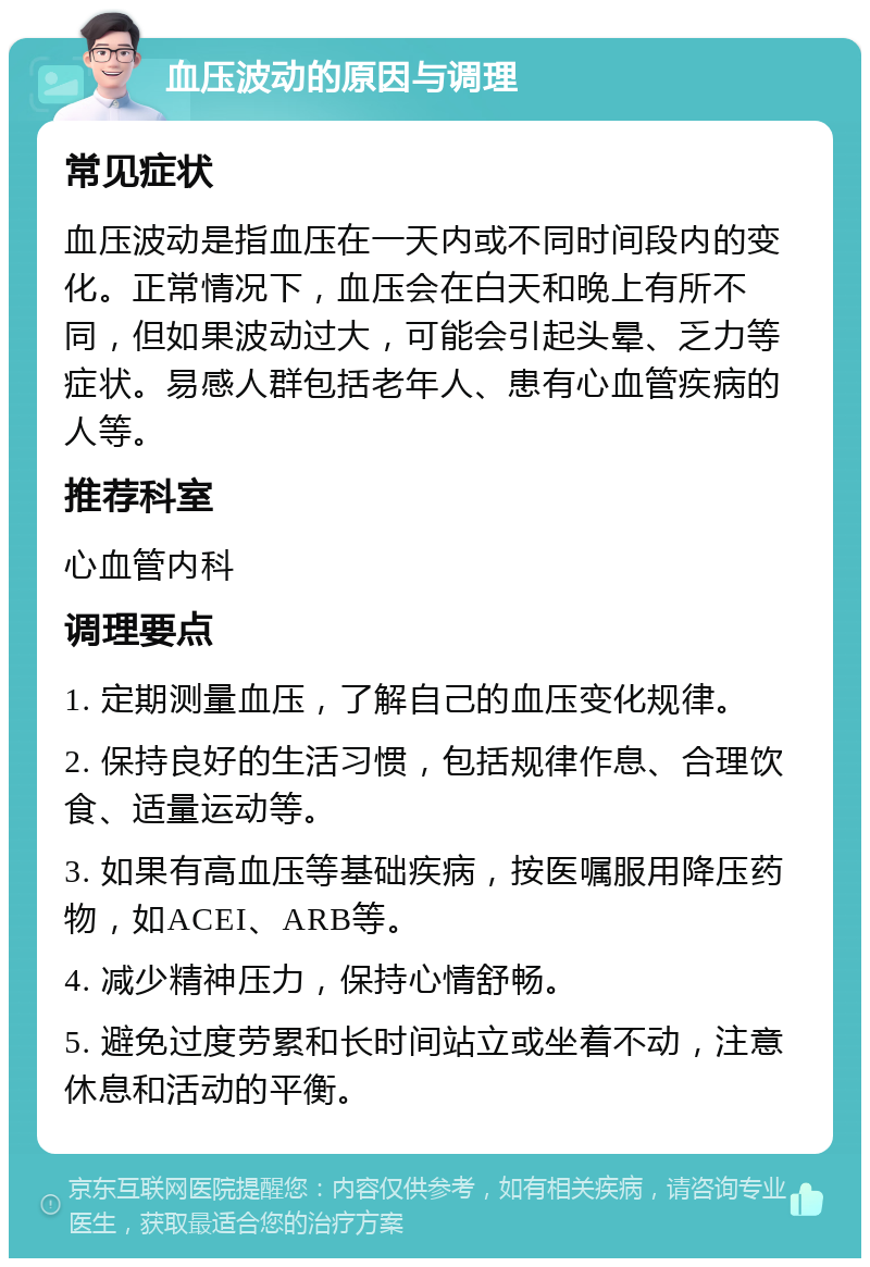 血压波动的原因与调理 常见症状 血压波动是指血压在一天内或不同时间段内的变化。正常情况下，血压会在白天和晚上有所不同，但如果波动过大，可能会引起头晕、乏力等症状。易感人群包括老年人、患有心血管疾病的人等。 推荐科室 心血管内科 调理要点 1. 定期测量血压，了解自己的血压变化规律。 2. 保持良好的生活习惯，包括规律作息、合理饮食、适量运动等。 3. 如果有高血压等基础疾病，按医嘱服用降压药物，如ACEI、ARB等。 4. 减少精神压力，保持心情舒畅。 5. 避免过度劳累和长时间站立或坐着不动，注意休息和活动的平衡。