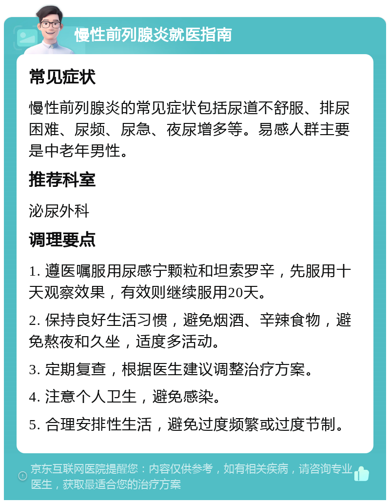 慢性前列腺炎就医指南 常见症状 慢性前列腺炎的常见症状包括尿道不舒服、排尿困难、尿频、尿急、夜尿增多等。易感人群主要是中老年男性。 推荐科室 泌尿外科 调理要点 1. 遵医嘱服用尿感宁颗粒和坦索罗辛，先服用十天观察效果，有效则继续服用20天。 2. 保持良好生活习惯，避免烟酒、辛辣食物，避免熬夜和久坐，适度多活动。 3. 定期复查，根据医生建议调整治疗方案。 4. 注意个人卫生，避免感染。 5. 合理安排性生活，避免过度频繁或过度节制。