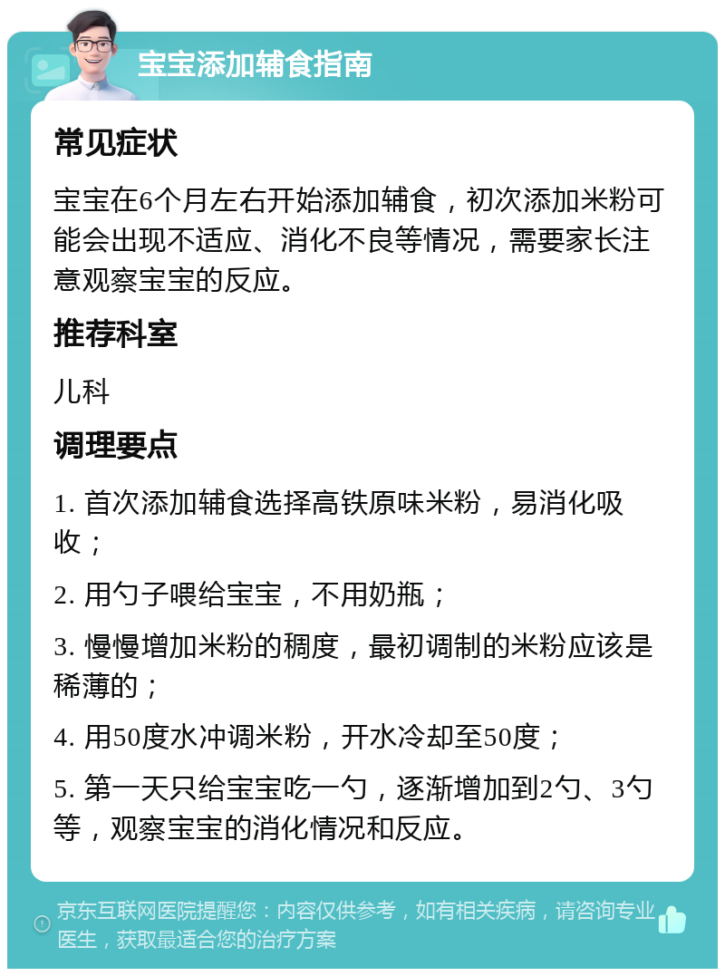 宝宝添加辅食指南 常见症状 宝宝在6个月左右开始添加辅食，初次添加米粉可能会出现不适应、消化不良等情况，需要家长注意观察宝宝的反应。 推荐科室 儿科 调理要点 1. 首次添加辅食选择高铁原味米粉，易消化吸收； 2. 用勺子喂给宝宝，不用奶瓶； 3. 慢慢增加米粉的稠度，最初调制的米粉应该是稀薄的； 4. 用50度水冲调米粉，开水冷却至50度； 5. 第一天只给宝宝吃一勺，逐渐增加到2勺、3勺等，观察宝宝的消化情况和反应。