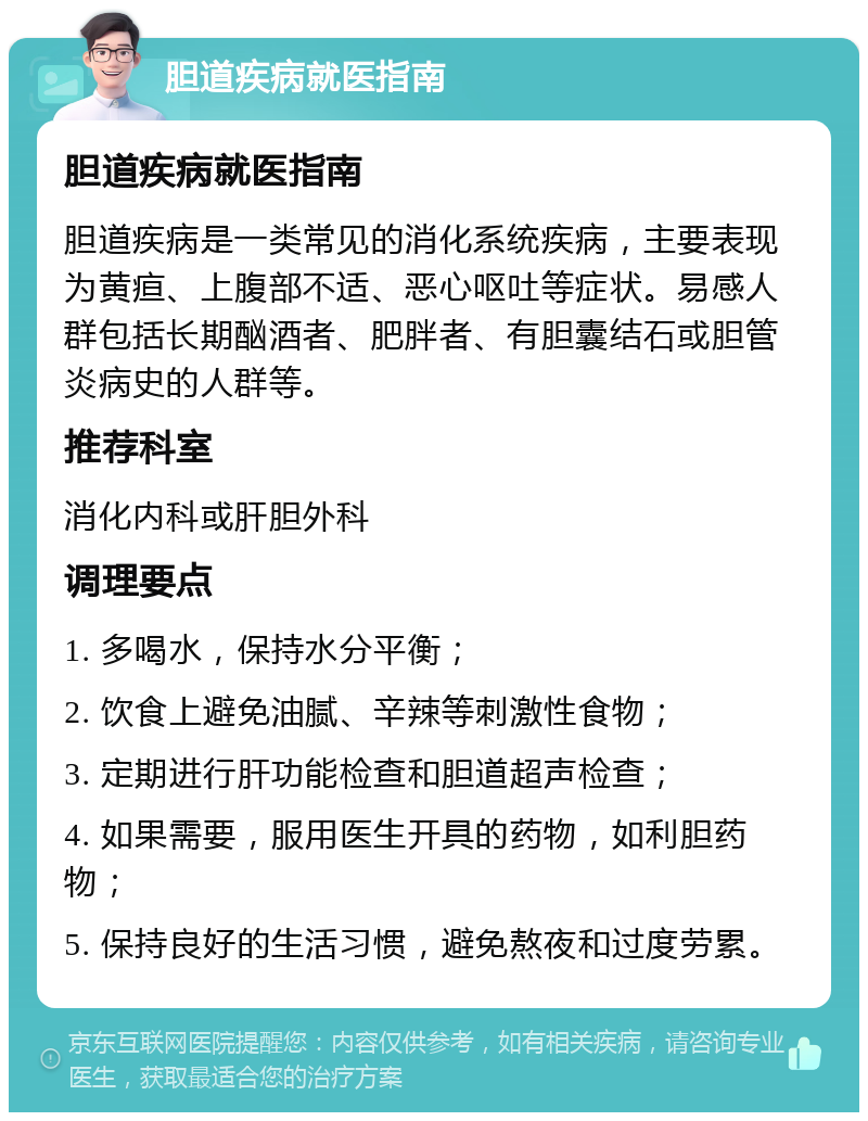 胆道疾病就医指南 胆道疾病就医指南 胆道疾病是一类常见的消化系统疾病，主要表现为黄疸、上腹部不适、恶心呕吐等症状。易感人群包括长期酗酒者、肥胖者、有胆囊结石或胆管炎病史的人群等。 推荐科室 消化内科或肝胆外科 调理要点 1. 多喝水，保持水分平衡； 2. 饮食上避免油腻、辛辣等刺激性食物； 3. 定期进行肝功能检查和胆道超声检查； 4. 如果需要，服用医生开具的药物，如利胆药物； 5. 保持良好的生活习惯，避免熬夜和过度劳累。