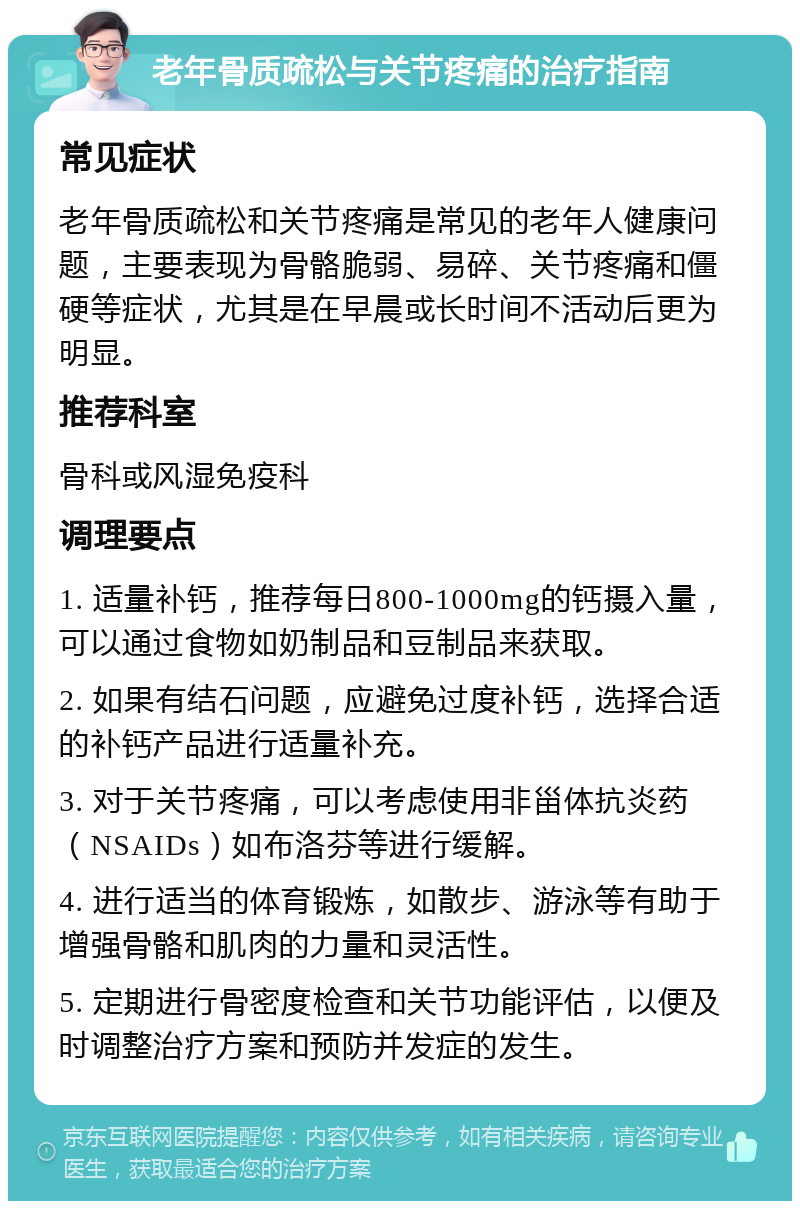 老年骨质疏松与关节疼痛的治疗指南 常见症状 老年骨质疏松和关节疼痛是常见的老年人健康问题，主要表现为骨骼脆弱、易碎、关节疼痛和僵硬等症状，尤其是在早晨或长时间不活动后更为明显。 推荐科室 骨科或风湿免疫科 调理要点 1. 适量补钙，推荐每日800-1000mg的钙摄入量，可以通过食物如奶制品和豆制品来获取。 2. 如果有结石问题，应避免过度补钙，选择合适的补钙产品进行适量补充。 3. 对于关节疼痛，可以考虑使用非甾体抗炎药（NSAIDs）如布洛芬等进行缓解。 4. 进行适当的体育锻炼，如散步、游泳等有助于增强骨骼和肌肉的力量和灵活性。 5. 定期进行骨密度检查和关节功能评估，以便及时调整治疗方案和预防并发症的发生。