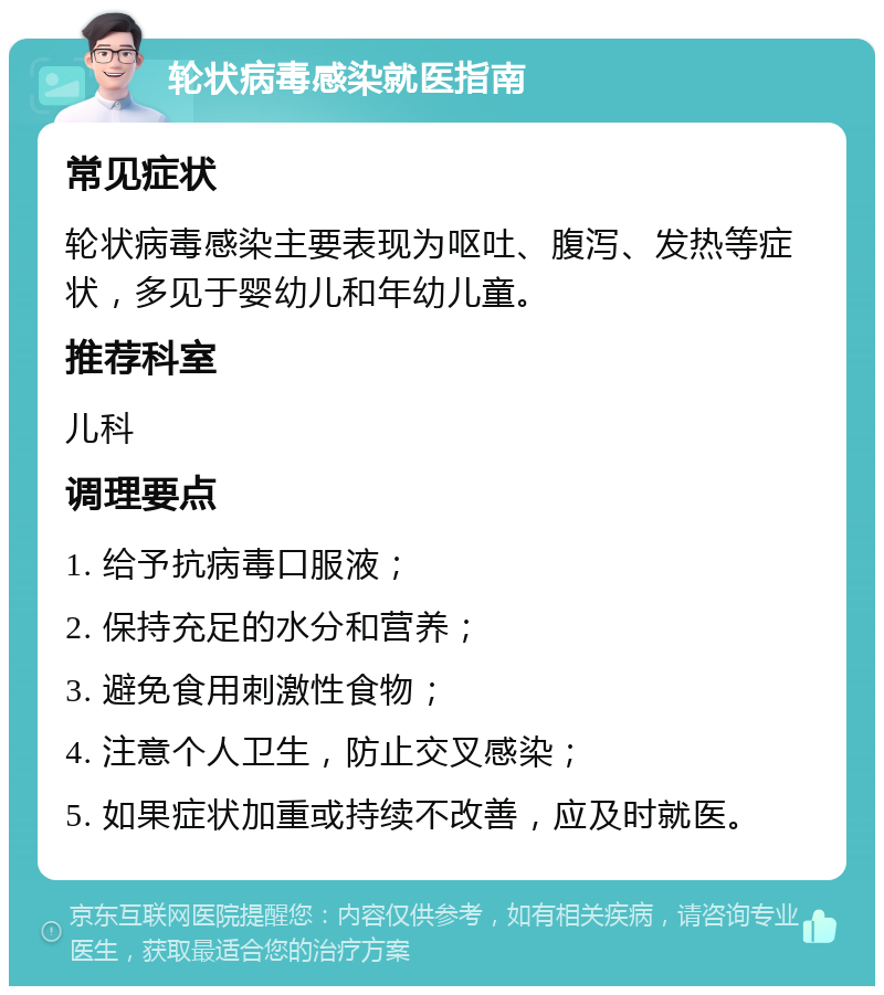 轮状病毒感染就医指南 常见症状 轮状病毒感染主要表现为呕吐、腹泻、发热等症状，多见于婴幼儿和年幼儿童。 推荐科室 儿科 调理要点 1. 给予抗病毒口服液； 2. 保持充足的水分和营养； 3. 避免食用刺激性食物； 4. 注意个人卫生，防止交叉感染； 5. 如果症状加重或持续不改善，应及时就医。