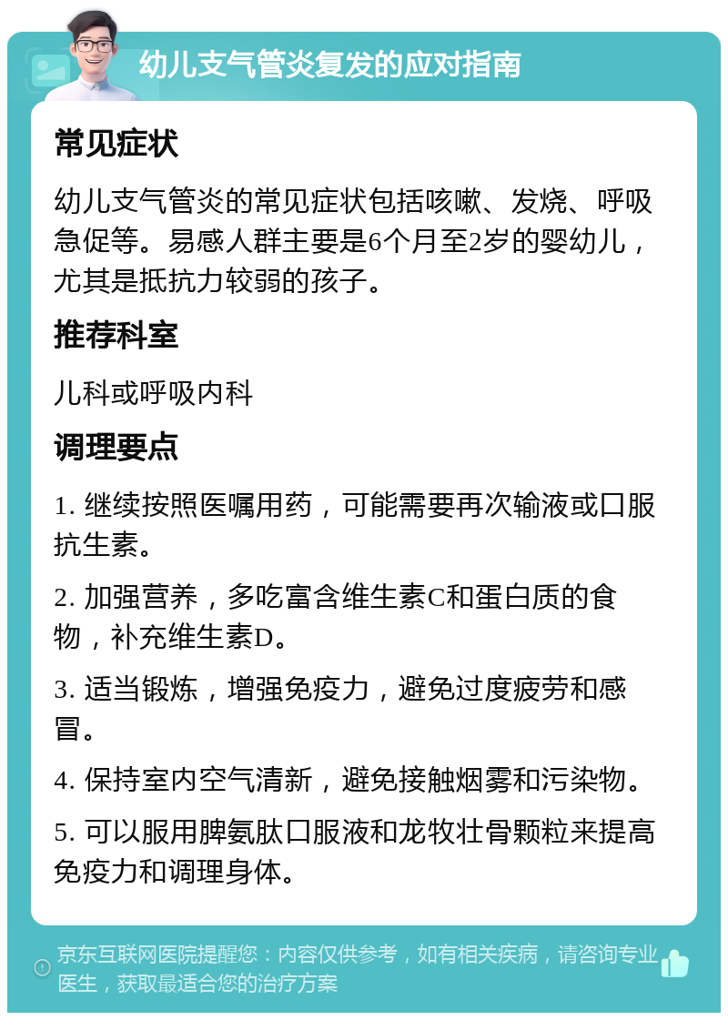 幼儿支气管炎复发的应对指南 常见症状 幼儿支气管炎的常见症状包括咳嗽、发烧、呼吸急促等。易感人群主要是6个月至2岁的婴幼儿，尤其是抵抗力较弱的孩子。 推荐科室 儿科或呼吸内科 调理要点 1. 继续按照医嘱用药，可能需要再次输液或口服抗生素。 2. 加强营养，多吃富含维生素C和蛋白质的食物，补充维生素D。 3. 适当锻炼，增强免疫力，避免过度疲劳和感冒。 4. 保持室内空气清新，避免接触烟雾和污染物。 5. 可以服用脾氨肽口服液和龙牧壮骨颗粒来提高免疫力和调理身体。