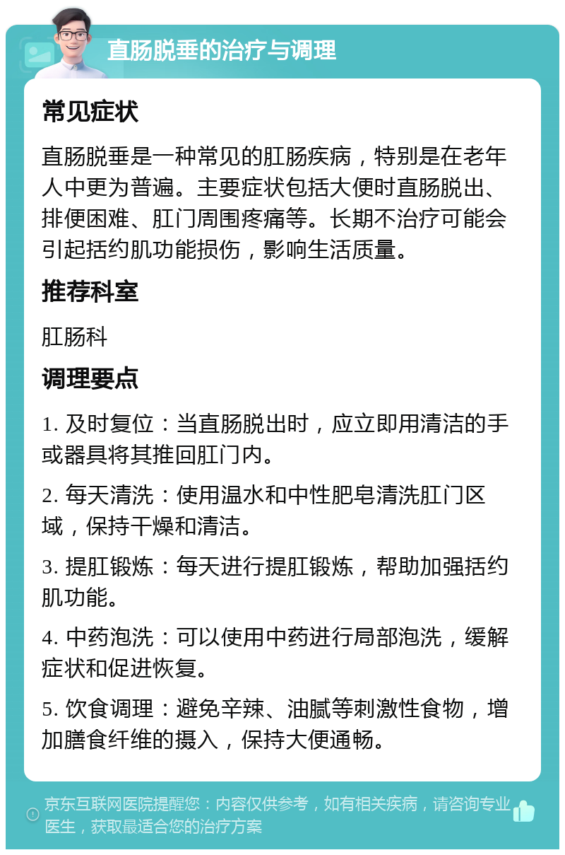 直肠脱垂的治疗与调理 常见症状 直肠脱垂是一种常见的肛肠疾病，特别是在老年人中更为普遍。主要症状包括大便时直肠脱出、排便困难、肛门周围疼痛等。长期不治疗可能会引起括约肌功能损伤，影响生活质量。 推荐科室 肛肠科 调理要点 1. 及时复位：当直肠脱出时，应立即用清洁的手或器具将其推回肛门内。 2. 每天清洗：使用温水和中性肥皂清洗肛门区域，保持干燥和清洁。 3. 提肛锻炼：每天进行提肛锻炼，帮助加强括约肌功能。 4. 中药泡洗：可以使用中药进行局部泡洗，缓解症状和促进恢复。 5. 饮食调理：避免辛辣、油腻等刺激性食物，增加膳食纤维的摄入，保持大便通畅。