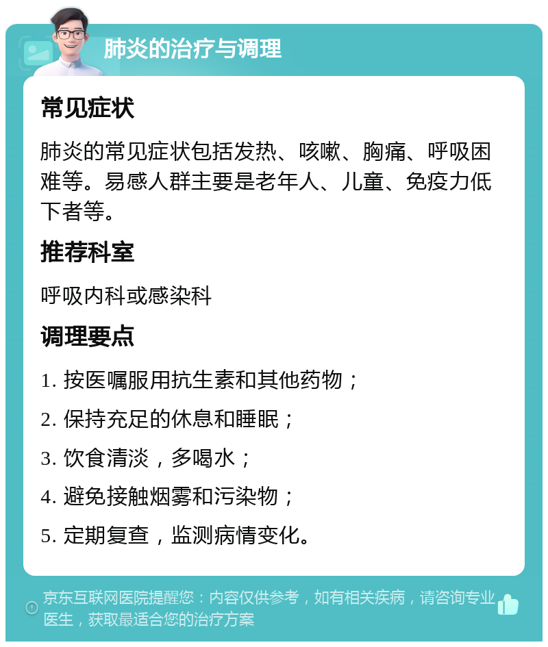 肺炎的治疗与调理 常见症状 肺炎的常见症状包括发热、咳嗽、胸痛、呼吸困难等。易感人群主要是老年人、儿童、免疫力低下者等。 推荐科室 呼吸内科或感染科 调理要点 1. 按医嘱服用抗生素和其他药物； 2. 保持充足的休息和睡眠； 3. 饮食清淡，多喝水； 4. 避免接触烟雾和污染物； 5. 定期复查，监测病情变化。