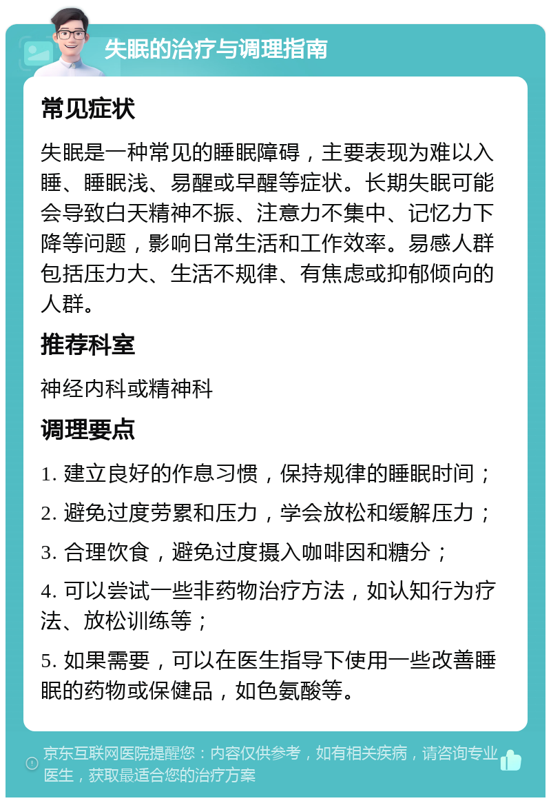 失眠的治疗与调理指南 常见症状 失眠是一种常见的睡眠障碍，主要表现为难以入睡、睡眠浅、易醒或早醒等症状。长期失眠可能会导致白天精神不振、注意力不集中、记忆力下降等问题，影响日常生活和工作效率。易感人群包括压力大、生活不规律、有焦虑或抑郁倾向的人群。 推荐科室 神经内科或精神科 调理要点 1. 建立良好的作息习惯，保持规律的睡眠时间； 2. 避免过度劳累和压力，学会放松和缓解压力； 3. 合理饮食，避免过度摄入咖啡因和糖分； 4. 可以尝试一些非药物治疗方法，如认知行为疗法、放松训练等； 5. 如果需要，可以在医生指导下使用一些改善睡眠的药物或保健品，如色氨酸等。