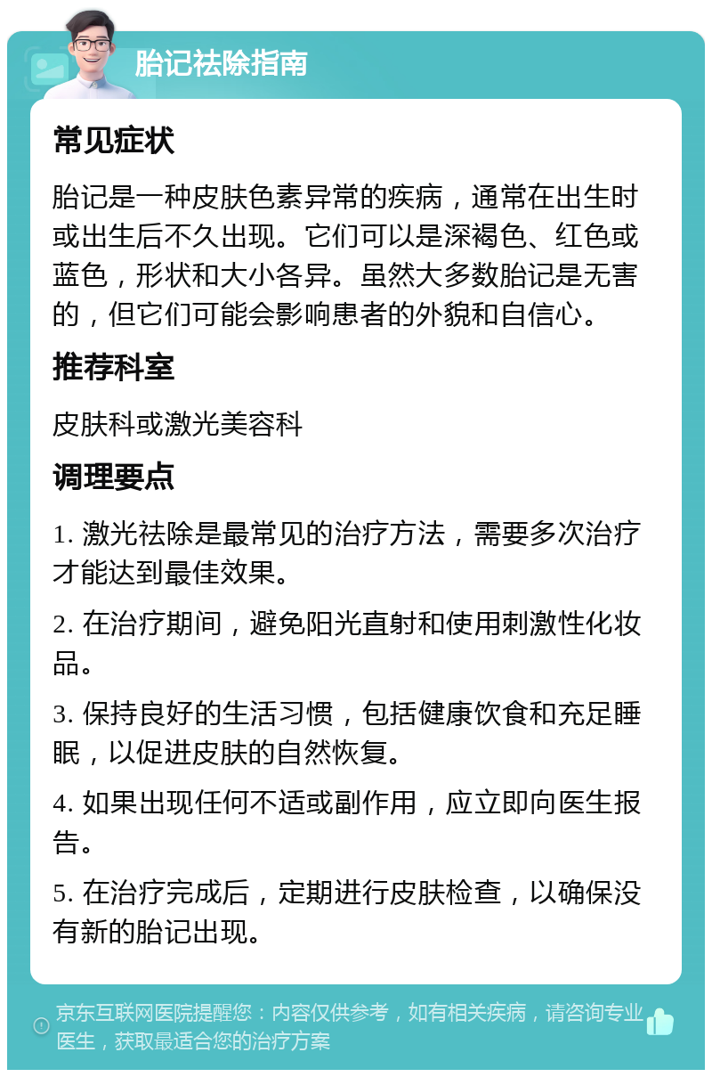 胎记祛除指南 常见症状 胎记是一种皮肤色素异常的疾病，通常在出生时或出生后不久出现。它们可以是深褐色、红色或蓝色，形状和大小各异。虽然大多数胎记是无害的，但它们可能会影响患者的外貌和自信心。 推荐科室 皮肤科或激光美容科 调理要点 1. 激光祛除是最常见的治疗方法，需要多次治疗才能达到最佳效果。 2. 在治疗期间，避免阳光直射和使用刺激性化妆品。 3. 保持良好的生活习惯，包括健康饮食和充足睡眠，以促进皮肤的自然恢复。 4. 如果出现任何不适或副作用，应立即向医生报告。 5. 在治疗完成后，定期进行皮肤检查，以确保没有新的胎记出现。