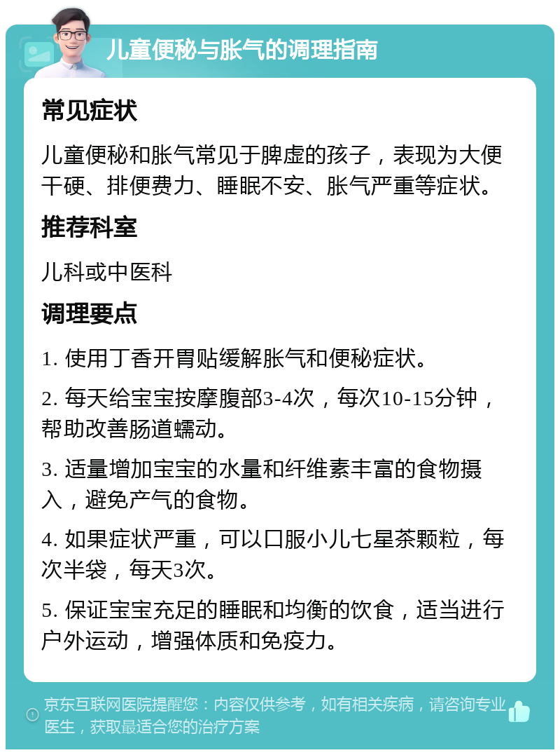 儿童便秘与胀气的调理指南 常见症状 儿童便秘和胀气常见于脾虚的孩子，表现为大便干硬、排便费力、睡眠不安、胀气严重等症状。 推荐科室 儿科或中医科 调理要点 1. 使用丁香开胃贴缓解胀气和便秘症状。 2. 每天给宝宝按摩腹部3-4次，每次10-15分钟，帮助改善肠道蠕动。 3. 适量增加宝宝的水量和纤维素丰富的食物摄入，避免产气的食物。 4. 如果症状严重，可以口服小儿七星茶颗粒，每次半袋，每天3次。 5. 保证宝宝充足的睡眠和均衡的饮食，适当进行户外运动，增强体质和免疫力。