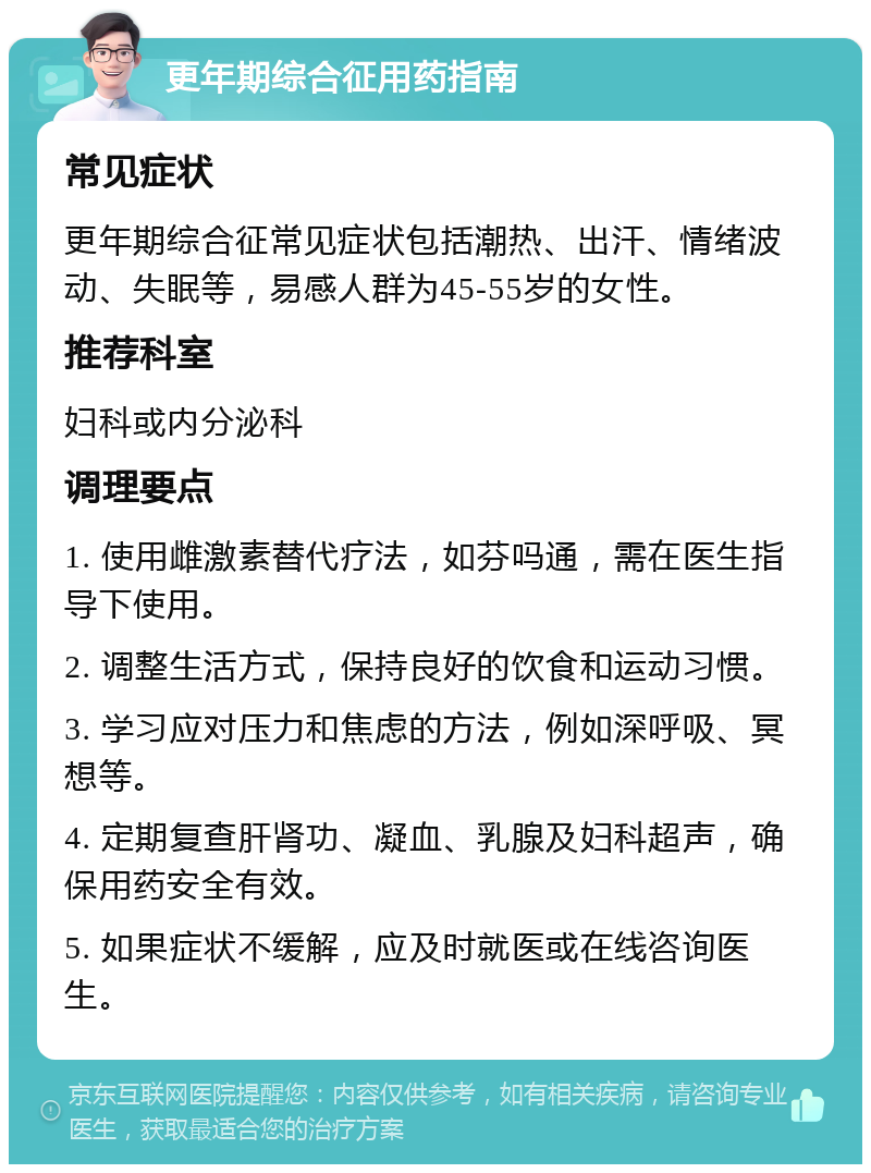 更年期综合征用药指南 常见症状 更年期综合征常见症状包括潮热、出汗、情绪波动、失眠等，易感人群为45-55岁的女性。 推荐科室 妇科或内分泌科 调理要点 1. 使用雌激素替代疗法，如芬吗通，需在医生指导下使用。 2. 调整生活方式，保持良好的饮食和运动习惯。 3. 学习应对压力和焦虑的方法，例如深呼吸、冥想等。 4. 定期复查肝肾功、凝血、乳腺及妇科超声，确保用药安全有效。 5. 如果症状不缓解，应及时就医或在线咨询医生。