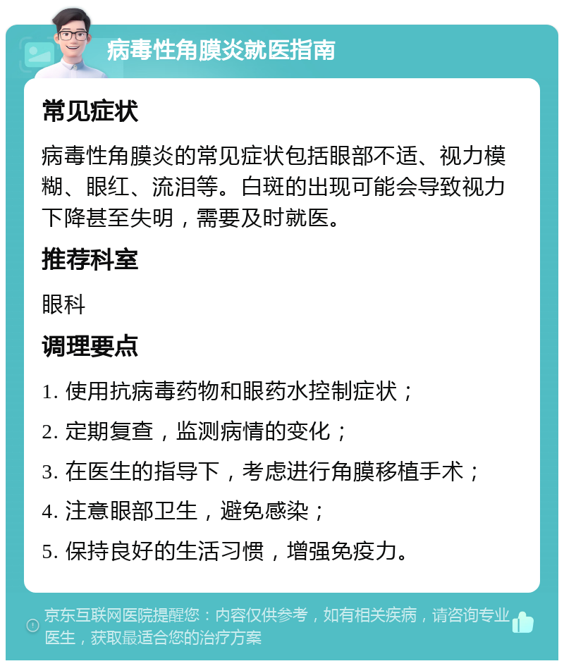 病毒性角膜炎就医指南 常见症状 病毒性角膜炎的常见症状包括眼部不适、视力模糊、眼红、流泪等。白斑的出现可能会导致视力下降甚至失明，需要及时就医。 推荐科室 眼科 调理要点 1. 使用抗病毒药物和眼药水控制症状； 2. 定期复查，监测病情的变化； 3. 在医生的指导下，考虑进行角膜移植手术； 4. 注意眼部卫生，避免感染； 5. 保持良好的生活习惯，增强免疫力。