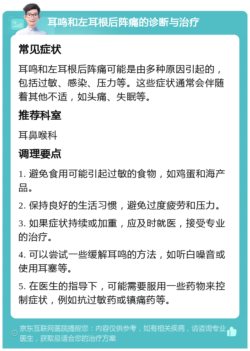 耳鸣和左耳根后阵痛的诊断与治疗 常见症状 耳鸣和左耳根后阵痛可能是由多种原因引起的，包括过敏、感染、压力等。这些症状通常会伴随着其他不适，如头痛、失眠等。 推荐科室 耳鼻喉科 调理要点 1. 避免食用可能引起过敏的食物，如鸡蛋和海产品。 2. 保持良好的生活习惯，避免过度疲劳和压力。 3. 如果症状持续或加重，应及时就医，接受专业的治疗。 4. 可以尝试一些缓解耳鸣的方法，如听白噪音或使用耳塞等。 5. 在医生的指导下，可能需要服用一些药物来控制症状，例如抗过敏药或镇痛药等。