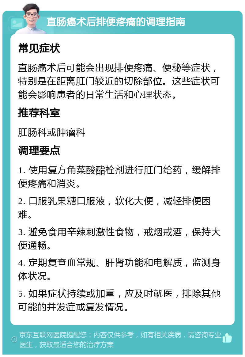 直肠癌术后排便疼痛的调理指南 常见症状 直肠癌术后可能会出现排便疼痛、便秘等症状，特别是在距离肛门较近的切除部位。这些症状可能会影响患者的日常生活和心理状态。 推荐科室 肛肠科或肿瘤科 调理要点 1. 使用复方角菜酸酯栓剂进行肛门给药，缓解排便疼痛和消炎。 2. 口服乳果糖口服液，软化大便，减轻排便困难。 3. 避免食用辛辣刺激性食物，戒烟戒酒，保持大便通畅。 4. 定期复查血常规、肝肾功能和电解质，监测身体状况。 5. 如果症状持续或加重，应及时就医，排除其他可能的并发症或复发情况。