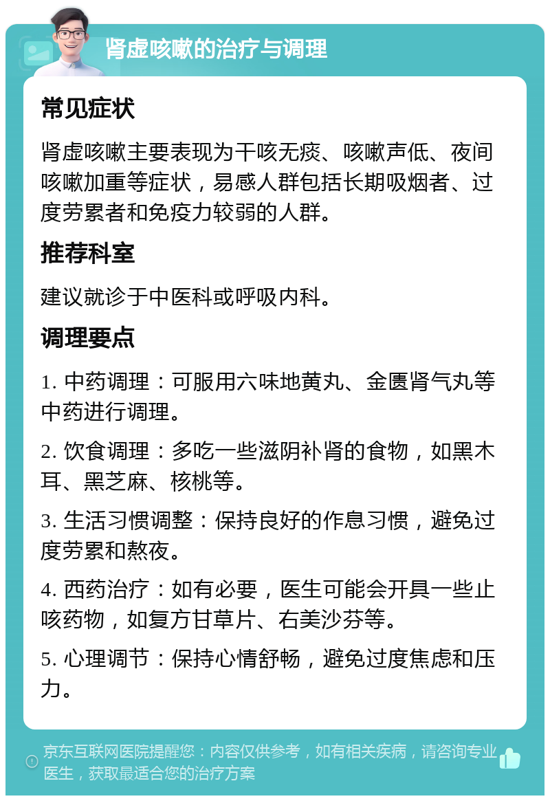 肾虚咳嗽的治疗与调理 常见症状 肾虚咳嗽主要表现为干咳无痰、咳嗽声低、夜间咳嗽加重等症状，易感人群包括长期吸烟者、过度劳累者和免疫力较弱的人群。 推荐科室 建议就诊于中医科或呼吸内科。 调理要点 1. 中药调理：可服用六味地黄丸、金匮肾气丸等中药进行调理。 2. 饮食调理：多吃一些滋阴补肾的食物，如黑木耳、黑芝麻、核桃等。 3. 生活习惯调整：保持良好的作息习惯，避免过度劳累和熬夜。 4. 西药治疗：如有必要，医生可能会开具一些止咳药物，如复方甘草片、右美沙芬等。 5. 心理调节：保持心情舒畅，避免过度焦虑和压力。