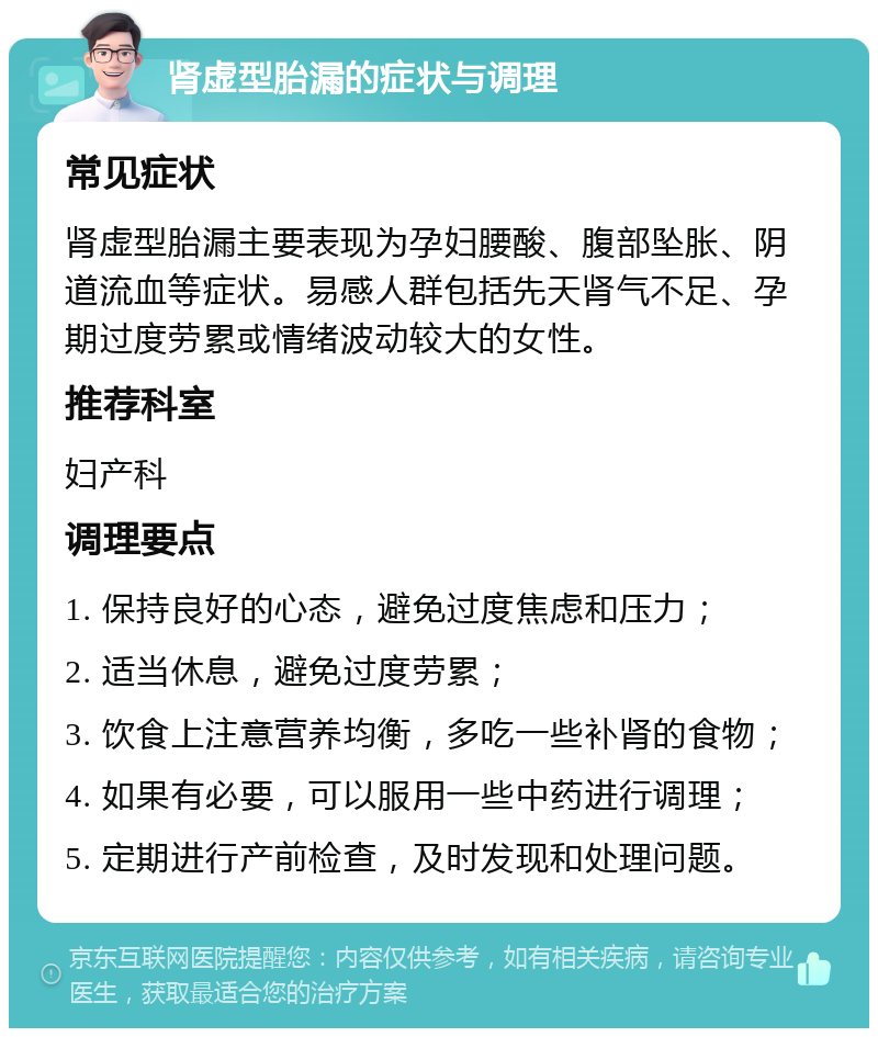 肾虚型胎漏的症状与调理 常见症状 肾虚型胎漏主要表现为孕妇腰酸、腹部坠胀、阴道流血等症状。易感人群包括先天肾气不足、孕期过度劳累或情绪波动较大的女性。 推荐科室 妇产科 调理要点 1. 保持良好的心态，避免过度焦虑和压力； 2. 适当休息，避免过度劳累； 3. 饮食上注意营养均衡，多吃一些补肾的食物； 4. 如果有必要，可以服用一些中药进行调理； 5. 定期进行产前检查，及时发现和处理问题。