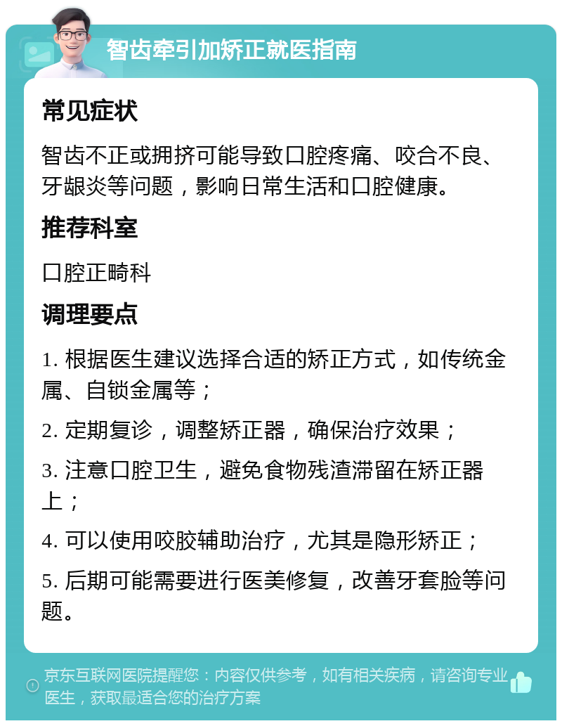 智齿牵引加矫正就医指南 常见症状 智齿不正或拥挤可能导致口腔疼痛、咬合不良、牙龈炎等问题，影响日常生活和口腔健康。 推荐科室 口腔正畸科 调理要点 1. 根据医生建议选择合适的矫正方式，如传统金属、自锁金属等； 2. 定期复诊，调整矫正器，确保治疗效果； 3. 注意口腔卫生，避免食物残渣滞留在矫正器上； 4. 可以使用咬胶辅助治疗，尤其是隐形矫正； 5. 后期可能需要进行医美修复，改善牙套脸等问题。