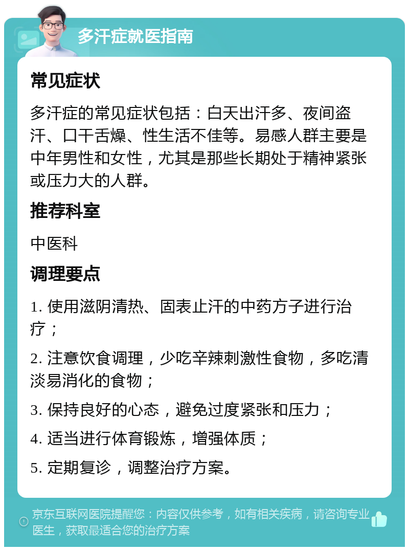 多汗症就医指南 常见症状 多汗症的常见症状包括：白天出汗多、夜间盗汗、口干舌燥、性生活不佳等。易感人群主要是中年男性和女性，尤其是那些长期处于精神紧张或压力大的人群。 推荐科室 中医科 调理要点 1. 使用滋阴清热、固表止汗的中药方子进行治疗； 2. 注意饮食调理，少吃辛辣刺激性食物，多吃清淡易消化的食物； 3. 保持良好的心态，避免过度紧张和压力； 4. 适当进行体育锻炼，增强体质； 5. 定期复诊，调整治疗方案。