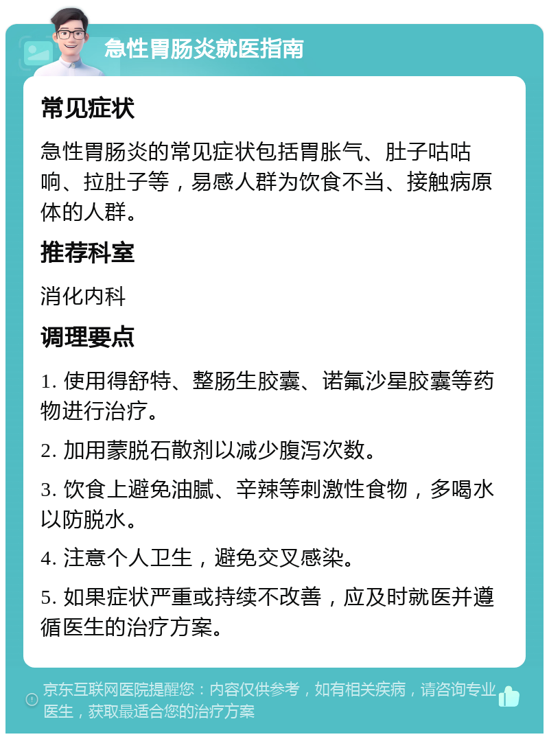 急性胃肠炎就医指南 常见症状 急性胃肠炎的常见症状包括胃胀气、肚子咕咕响、拉肚子等，易感人群为饮食不当、接触病原体的人群。 推荐科室 消化内科 调理要点 1. 使用得舒特、整肠生胶囊、诺氟沙星胶囊等药物进行治疗。 2. 加用蒙脱石散剂以减少腹泻次数。 3. 饮食上避免油腻、辛辣等刺激性食物，多喝水以防脱水。 4. 注意个人卫生，避免交叉感染。 5. 如果症状严重或持续不改善，应及时就医并遵循医生的治疗方案。