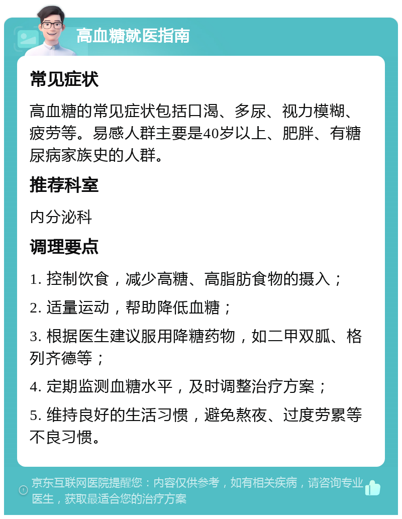 高血糖就医指南 常见症状 高血糖的常见症状包括口渴、多尿、视力模糊、疲劳等。易感人群主要是40岁以上、肥胖、有糖尿病家族史的人群。 推荐科室 内分泌科 调理要点 1. 控制饮食，减少高糖、高脂肪食物的摄入； 2. 适量运动，帮助降低血糖； 3. 根据医生建议服用降糖药物，如二甲双胍、格列齐德等； 4. 定期监测血糖水平，及时调整治疗方案； 5. 维持良好的生活习惯，避免熬夜、过度劳累等不良习惯。