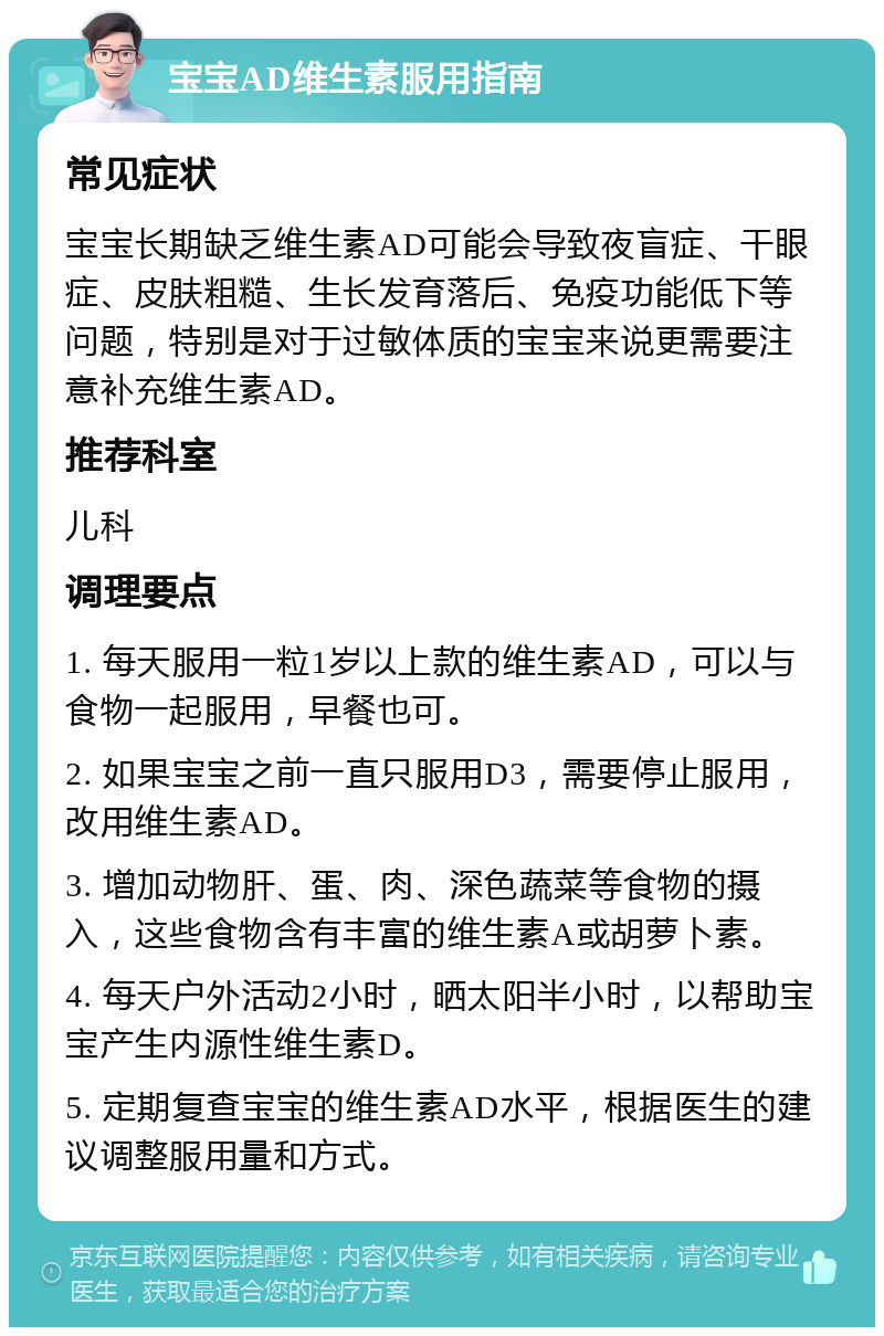 宝宝AD维生素服用指南 常见症状 宝宝长期缺乏维生素AD可能会导致夜盲症、干眼症、皮肤粗糙、生长发育落后、免疫功能低下等问题，特别是对于过敏体质的宝宝来说更需要注意补充维生素AD。 推荐科室 儿科 调理要点 1. 每天服用一粒1岁以上款的维生素AD，可以与食物一起服用，早餐也可。 2. 如果宝宝之前一直只服用D3，需要停止服用，改用维生素AD。 3. 增加动物肝、蛋、肉、深色蔬菜等食物的摄入，这些食物含有丰富的维生素A或胡萝卜素。 4. 每天户外活动2小时，晒太阳半小时，以帮助宝宝产生内源性维生素D。 5. 定期复查宝宝的维生素AD水平，根据医生的建议调整服用量和方式。