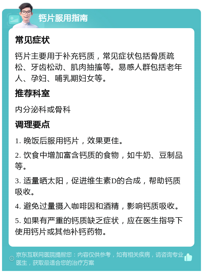 钙片服用指南 常见症状 钙片主要用于补充钙质，常见症状包括骨质疏松、牙齿松动、肌肉抽搐等。易感人群包括老年人、孕妇、哺乳期妇女等。 推荐科室 内分泌科或骨科 调理要点 1. 晚饭后服用钙片，效果更佳。 2. 饮食中增加富含钙质的食物，如牛奶、豆制品等。 3. 适量晒太阳，促进维生素D的合成，帮助钙质吸收。 4. 避免过量摄入咖啡因和酒精，影响钙质吸收。 5. 如果有严重的钙质缺乏症状，应在医生指导下使用钙片或其他补钙药物。